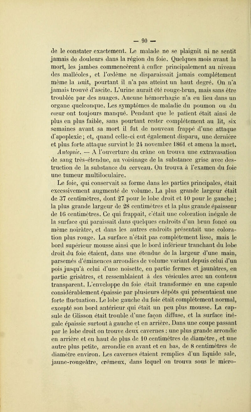 de le constater exactement. Le malade ne se plaignit ni ne sentit jamais de douleurs dans la région du foie. Quelques mois avant la mort, les jambes commencèrent à enfler principalement au niveau des malléoles, et l'œdème ne disparaissait jamais complètement même la nuit, pourtant il n'a pas atteint un haut degré. On n'a jamais trouvé d'ascite. L'urine aurait été rouge-brun, mais sans être troublée par des nuages. Aucune hémorrhagie n'a eu lieu dans un organe quelconque. Les symptômes de maladie du poumon ou du cœur ont toujours manqué. Pendant que le patient était ainsi de plus en plus faible, sans pourtant rester complètement au lit, six semaines avant sa mort il fut de nouveau frappé d'une attaque d'apoplexie ; et, quand celle-ci eut également disparu, une dernière et plus forte attaque survint le 24 novembre 186J et amena la mort» Autopsie. — A l'ouverture du crâne on trouva une extravasation de sang très-étendue, au voisinage de la substance grise avec des- truction de la substance du cerveau. On trouva à l'examen du foie une tumeur multiloculaire. Le foie, qui conservait sa forme dans les parties principales, était excessivement augmenté de volume. La plus grande largeur était de 37 centimètres, dont 27 pour le lobe droit et 40 pour le gauche ; la plus grande largeur de 28 centimètres et la plus grande épaisseur de 16 centimètres. Ce qui frappait, c'était une coloration inégale de la surface qui paraissait dans quelques endroits d'un brun foncé ou même noirâtre, et dans les autres endroits présentait une colora- tion plus rouge. La surface n'était pas complètement lisse, mais le bord supérieur mousse ainsi que le bord inférieur tranchant du lobe droit du foie étaient, dans une étendue de la largeur d'une main, parsemés d'éminences arrondies de volume variant depuis celui d'un pois jusqu'à celui d'une noisette, en partie fermes et jaunâtres, en partie grisâtres, et ressemblaient à des vésicules avec un contenu transparent. L'enveloppe du foie était transformée en une capsule considérablement épaissie par plusieurs dépôts qui présentaient une forte fluctuation. Le lobe gauche du foie était complètement normal, excepté son bord antérieur qui était un peu plus mousse. La cap- sule de GUsson était trouble d'une façon diffuse, et la surface iné- gale épaissie surtout à gauche et en arrière. Dans une coupe passant par le lobe droit on trouve deux cavernes : une plus grande arrondie en arrière et en haut de plus de 10 centimètres de diamètre, et une autre plus petite, arrondie en avant et en bas, de 8 centimètres de diamètre environ. Les cavernes étaient remplies d'un liquide sale, jaune-rougeâtre, crémeux, dans lequel on trouva sous le micro-