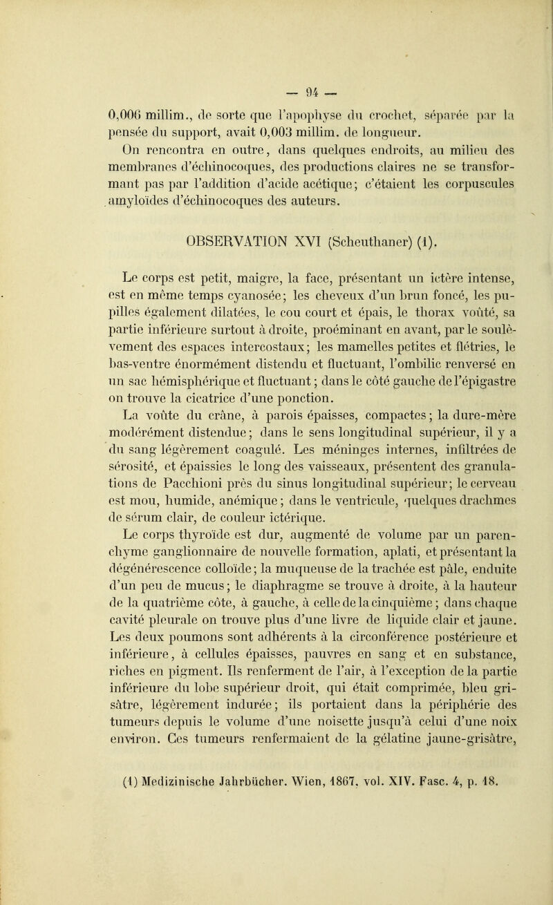 0,006 millim., de sorte que l'apophyse du crochet, séparée par la pensée du support, avait 0,003 millim. de longueur. On rencontra en outre, dans quelques endroits, au milieu des membranes d'échinocoques, des productions claires ne se transfor- mant pas par l'addition d'acide acétique ; c'étaient les corpuscules amyloïdes d'échinocoques des auteurs. OBSERVATION XVI (Scheuthaner) (1). Le corps est petit, maigre, la face, présentant un ictère intense, est en même temps cyanosée; les cheveux d'un brun foncé, les pu- pilles également dilatées, le cou court et épais, le thorax voûté, sa partie inférieure surtout à droite, proéminant en avant, par le soulè- vement des espaces intercostaux; les mamelles petites et flétries, le bas-ventre énormément distendu et fluctuant, l'ombilic renversé en un sac hémisphérique et fluctuant ; dans le côté gauche de Fépigastre on trouve la cicatrice d'une ponction. La voûte du crâne, à parois épaisses, compactes ; la dure-mère modérément distendue ; dans le sens longitudinal supérieur, il y a du sang légèrement coagulé. Les méninges internes, infiltrées de sérosité, et épaissies le long des vaisseaux, présentent des granula- tions de Pacchioni près du sinus longitudinal supérieur; le cerveau est mou, humide, anémique ; dans le ventricule, quelques drachmes de sérum clair, de couleur ictérique. Le corps thyroïde est dur, augmenté de volume par un paren- chyme ganglionnaire de nouvelle formation, aplati, et présentant la dégénérescence colloïde ; la muqueuse de la trachée est pâle, enduite d'un peu de mucus ; le diaphragme se trouve à droite, à la hauteur de la quatrième côte, à gauche, à celle de la cinquième ; dans chaque cavité pleurale on trouve plus d'une livre de liquide clair et jaune. Les deux poumons sont adhérents à la circonférence postérieure et inférieure, à cellules épaisses, pauvres en sang et en substance, riches en pigment. Ils renferment de l'air, à l'exception de la partie inférieure du lobe supérieur droit, qui était comprimée, bleu gri- sâtre, légèrement indurée; ils portaient dans la périphérie des tumeurs depuis le volume d'une noisette jusqu'à celui d'une noix environ. Ces tumeurs renfermaient de la gélatine jaune-grisâtre,