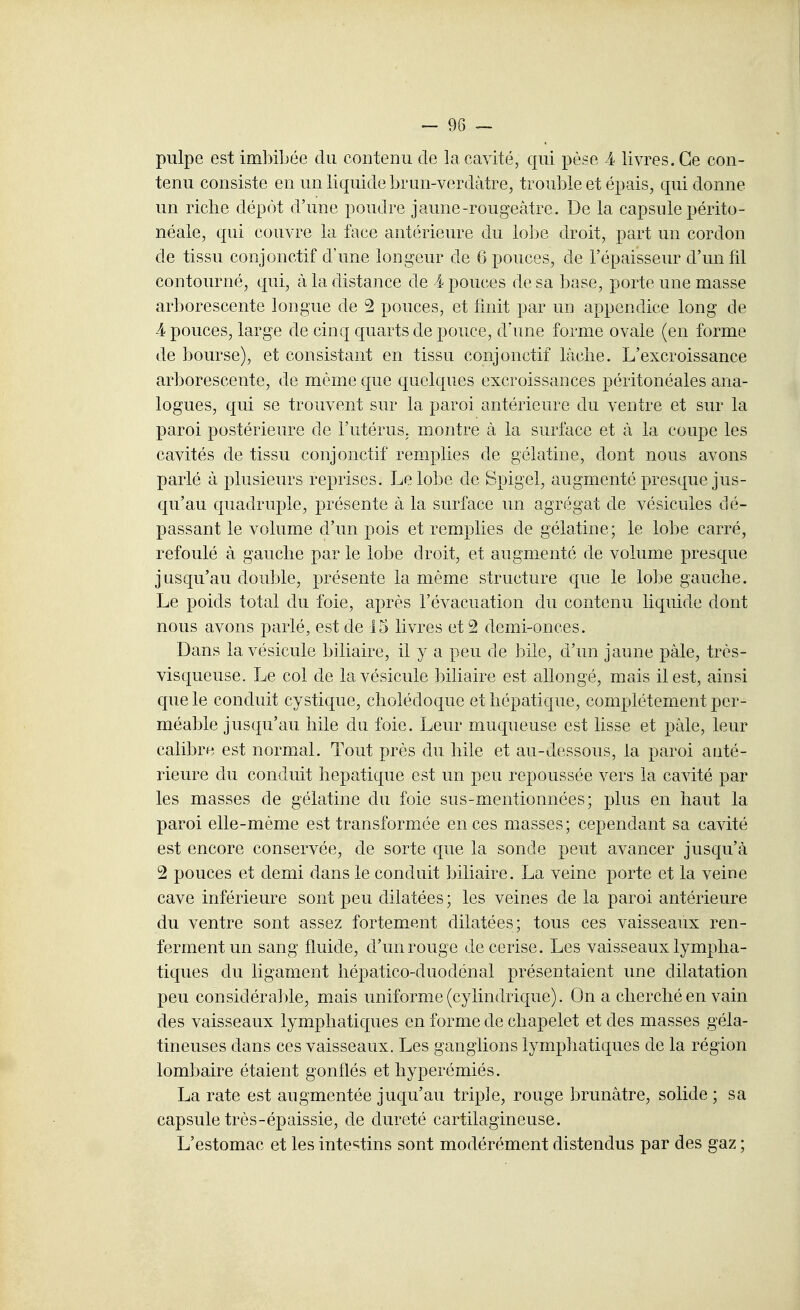 ~ 9G ~ pulpe est imbibée du contenu de la cavité, qui pèse A livres. Ce con- tenu consiste en un liquide brun-verdàtre, trouble et épais, qui donne un riche dépôt d'une poudre jaune-rougeâtre. De la capsule périto- néale, qui couvre la face antérieure du lobe droit, part un cordon de tissu conjonctif d'une longeur de 6 pouces, de l'épaisseur d'un fil contourné, qui, à la distance de 4 pouces de sa l^ase, porte une masse arborescente longue de 2 pouces, et finit par un appendice long de 4 pouces, large de cinq quarts de pouce, d'une forme ovale (en forme de bourse), et consistant en tissu conjonctif lâche. L'excroissance arborescente, de même que quelques excroissances péritonéales ana- logues, qui se trouvent sur la paroi antérieure du ventre et sur la paroi postérieure de l'utérus, montre à la surlace et à la coupe les cavités de tissu conjonctif remplies de gélatine, dont nous avons parlé à plusieurs reprises. Le lobe de Spigel, augmenté presque jus- qu'au quadruple, présente à la surface un agrégat de vésicules dé- passant le volume d'un pois et remplies de gélatine; le lobe carré, refoulé à gauche par le lobe droit, et augmenté de volume presque jusqu'au double, présente la même structure que le lobe gauche. Le poids total du foie, après l'évacuation du contenu liquide dont nous avons parlé, est de 15 livres et 2 demi-onces. Dans la vésicule biliaire, il y a peu de bile, d'un jaune pâle, très- visqueuse. Le col de la vésicule biliaire est allongé, mais il est, ainsi que le conduit cystique, cholédoque et hépatique, complètement per- méable jusqu'au hile du foie. Leur muqueuse est lisse et pâle, leur calibre est normal. Tout près du bile et au-dessous, la paroi anté- rieure du conduit hépatique est un peu repoussée vers la cavité par les masses de gélatine du foie sus-mentionnées; plus en haut la paroi elle-même est transformée en ces masses; cependant sa cavité est encore conservée, de sorte que la sonde peut avancer jusqu'à 2 pouces et demi dans le conduit biliaire. La veine porte et la veine cave inférieure sont peu dilatées; les veines de la paroi antérieure du ventre sont assez fortement dilatées; tous ces vaisseaux ren- ferment un sang fluide, d'un rouge de cerise. Les vaisseaux lympha- tiques du ligament hépatico-duodénal présentaient une dilatation peu considérable, mais uniforme (cylindrique). On a cherché en vain des vaisseaux lymphatiques en forme de chapelet et des masses géla- tineuses dans ces vaisseaux. Les ganglions lympliatiques de la région lombaire étaient gonflés et hyperémiés. La rate est augmentée juqu'au triple, rouge brunâtre, solide ; sa capsule très-épaissie, de dureté cartilagineuse. L'estomac et les intestins sont modérément distendus par des gaz ;