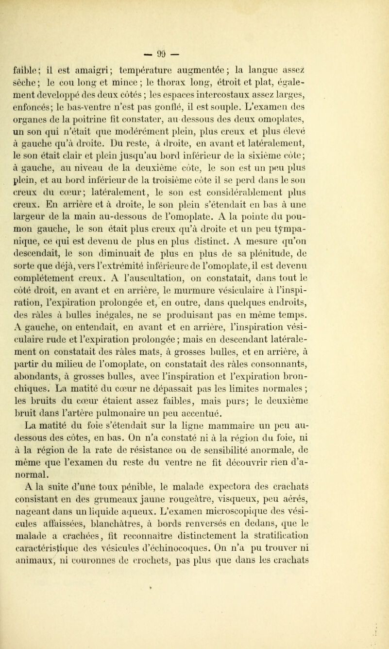 sèche; le cou long et mince ; le thorax long, étroit et plat, égale- ment développé des deux côtés ; les espaces intercostaux assez larges, enfoncés; le bas-ventre n'est pas gonflé, il est souple. L'examen des organes de la poitrine fit constater, au-dessous des deux omoplates, un son qui n'était que modérément plein, plus creux et plus élevé à gauche qu'à droite. Du reste, à <lroite, en avant et latéralement, le son était clair et plein jusqu'au bord inférieur de la sixième cote; à gauche, au niveau de la deuxième cote, le son est un peu plus plein, et au bord inférieur de la troisième côte il se perd dans le son (TOUX du cœur; latéralement, le son est considérablement plus creux. En arrière et à droite, le son plein s'étendait en bas à une largeur de la main au-dessous de l'omoplate. A la pointe du pou- mon gauche, le son était plus creux qu'à droite et un peu tympa- nique, ce qui est devenu de plus en plus distinct. A mesure qu'on descendait, le son diminuait de plus en plus de sa plénitude, de sorte que déjà, vers l'extrémité inférieure de l'omoplate, il est devenu complètement creux. A l'auscultation, on constatait, dans tout le côté droit, en avant et en arrière, le murmure vésiculaire à l'inspi- ration, l'expiration prolongée et, en outre, dans quelques endroits, des râles à bulles inégales, ne se produisant pas en même temps. A gauche, on entendait, en avant et en arrière, l'inspiration vési- culaire rude et l'expiration prolongée ; mais en descendant latérale- ment on constatait des râles mats, à grosses bulles, et en arrière, à partir du milieu de l'omoplate, on constatait des râles consonnants, abondants, à grosses bulles, avec l'inspiration et l'expiration bron- chiques. La matité du cœur ne dépassait pas les limites normales ; les bruits du cœur étaient assez faibles, mais purs; le deuxième bruit dans l'artère pulmonaire un peu accentué. La matité du foie s'étendait sur la ligne mammaire un peu au- dessous des côtes, en bas. On n'a constaté ni à la région du foie, ni à la région de la rate de résistance ou de sensibilité anormale, de même que l'examen du reste du ventre ne fit découvrir rien d'a- normal. A la suite d'une toux pénible, le malade expectora des crachats consistant en des grumeaux jaune rougeàtre, visqueux, peu aérés, nageant dans un liquide aqueux. L'examen microscopique des vési- cules affaissées, blanchâtres, à bords renversés en dedans, que le malade a crachées, fit reconnaître distinctement la stratification caractéristique des vésicules d'échinocoques. On n'a pu trouver ni animaux, ni couronnes de crochets, pas plus que dans les crachats