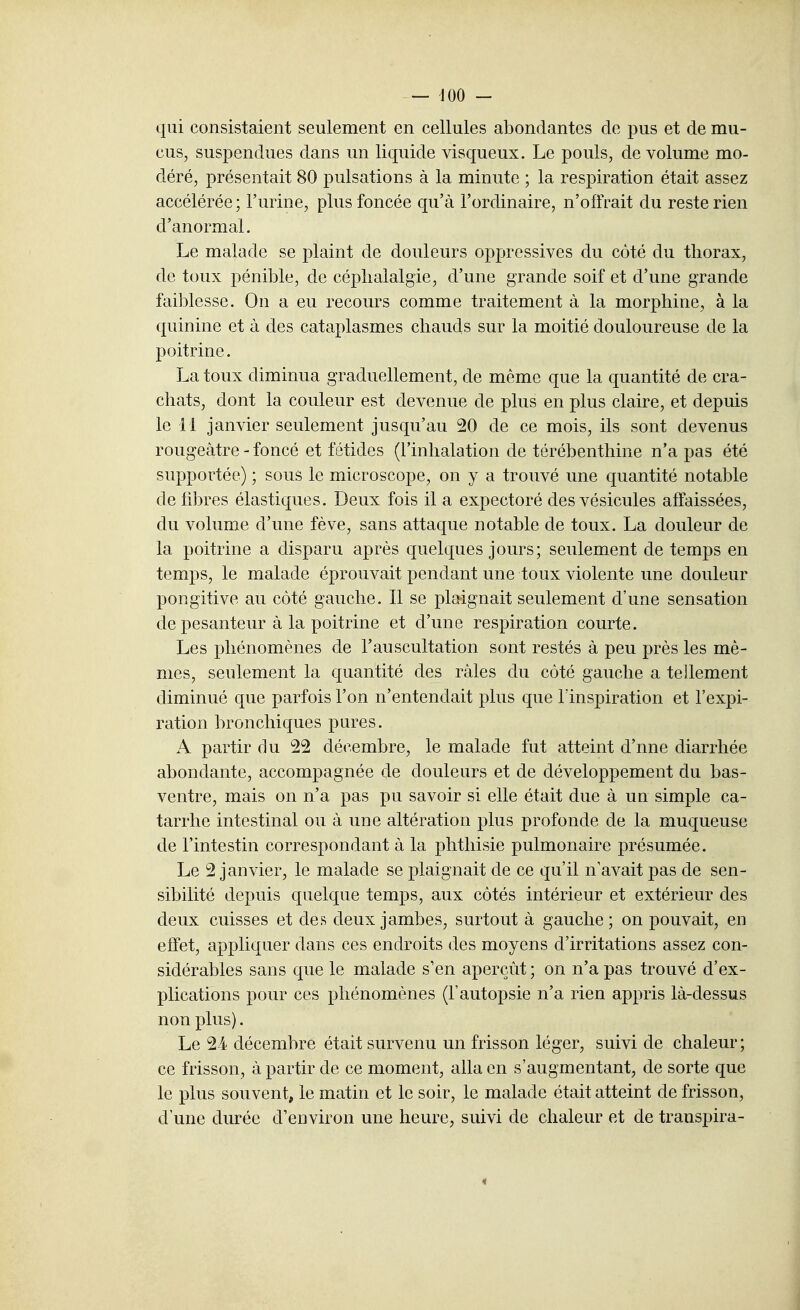 qui consistaient seulement en cellules abondantes de pus et de mu- cus, suspendues dans un liquide visqueux. Le pouls, de volume mo- déré, présentait 80 pulsations à la minute ; la respiration était assez accélérée; l'urine, plus foncée qu'à l'ordinaire, n'offrait du reste rien d'anormal. Le malade se plaint de douleurs oppressives du côté du thorax, de toux pénible, de céphalalgie, d'une grande soif et d'une grande faiblesse. On a eu recours comme traitement à la morphine, à la quinine et à des cataplasmes chauds sur la moitié douloureuse de la poitrine. La toux diminua graduellement, de même que la quantité de cra- chats, dont la couleur est devenue de plus en plus claire, et depuis le 11 janvier seulement jusqu'au 20 de ce mois, ils sont devenus rougeâtre - foncé et fétides (l'inhalation de térébenthine n'a pas été supportée) ; sous le microscope, on y a trouvé une quantité notable de fibres élastiques. Deux fois il a expectoré des vésicules affaissées, du volume d'une fève, sans attaque notable de toux. La douleur de la poitrine a disparu après quelques jours; seulement de temps en temps, le malade éprouvait pendant une toux violente une douleur pongitive au côté gauche. Il se plaignait seulement d'une sensation de pesanteur à la poitrine et d'une respiration courte. Les phénomènes de l'auscultation sont restés à peu près les mê- mes, seulement la quantité des râles du côté gauche a tellement diminué que parfois l'on n'entendait plus que l'inspiration et l'expi- ration bronchiques pures. A partir du 22 décembre, le malade fut atteint d'une diarrhée abondante, accompagnée de douleurs et de développement du bas- ventre, mais on n'a pas pu savoir si elle était due à un simple ca- tarrhe intestinal ou à une altération plus profonde de la muqueuse de l'intestin correspondant à la phthisie pulmonaire présumée. Le 2 janvier, le malade se plaignait de ce qu'il n'avait pas de sen- sibilité depuis quelque temps, aux côtés intérieur et extérieur des deux cuisses et des deux jambes, surtout à gauche ; on pouvait, en effet, appliquer dans ces endroits des moyens d'irritations assez con- sidérables sans que le malade s'en aperçût; on n'a pas trouvé d'ex- plications pour ces phénomènes (l'autopsie n'a rien appris là-dessus non plus). Le 24 décembre était survenu un frisson léger, suivi de chaleur ; ce frisson, à partir de ce moment, alla en s'augmentant, de sorte que le plus souvent^ le matin et le soir, le malade était atteint de frisson, d'une durée d'environ une heure, suivi de chaleur et de transpira- «