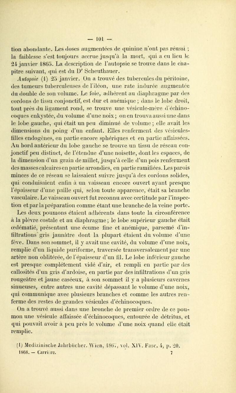 tion abondante. Les doses augmentées de quinine n'ont pas réussi ; la faiblesse s'est toujours accrue jusqu'à la mort, qui a eu lieu le 24 janviei' 1865. La description de l'autopsie se trouve dans le ciia- pitre suivant, qui est du D' Sclieutliauer. Autopsie (j) 25 janvier. On a trouvé des tubercules du péritoine, des tumeurs tuberculeuses de Tiléon, une rate indurée augmentée du double de son volume. Le foie, adhérent au diaphragme par des cordons de tissu conjonctif, est dur et anémique ; dans le lobe droit, tout près du ligament rond, se trouve une vésicule-mère d'échino- coques enkystée, du volume d'une noix; on en trouva aussi une dans le lobe gauche, qui était un peu diminué de volume ; elle avait les dimensions du poing d'un enfant. Elles renferment des vésicules- lilles endogènes, en partie encore sphériques et en partie aifaissées. Au bord antérieur du lobe gauche se trouve un tissu de réseau con- jonctif peu distinct, de l'étendue d'une noisette, dont les espaces, de la dimension d'un grain de millet, jusqu'à celle d'un pois renferment des masses calcaires en partie arrondies, en partie ramifiées. Les parois minces de ce réseau se laissaient suivre jusqu'à des cordons solides, qui conduisaient enfin à un vaisseau encore ouvert ayant presque l'épaisseur d'une paille qui, selon toute apparence, était sa branche vasculaire. Le vaisseau ouvert fut reconnu avec certitude par l'inspec- tion et par la préparation comme étant une branche de la veine porte. Les deux poumons étaient adhérents dans toute la circonférence à la plèvre costale et au diaphragme ; le lobe supérieur gauche était œdématié, présentant une écume fine et anémique, parsemé d'in- filtrations gris jaunâtre dont la plupart étaient du volume d'une fève. Dans son sommet, il y avait une cavité, du volume d'une noix, remplie d'un liquide puriforme, traversée transversalement par une artère non oblitérée, de l'épaisseur d'un fil. Le lobe inférieur gauche est presque complètement vidé d'air, et rempli en partie par des callosités d'un gris d'ardoise, en partie par des infiltrations d'un gris rougeâtre et jaune caséeux, à son sommet il y a plusieurs cavernes sinueuses, entre autres une cavité dépassant le volume d'une noix, qui communique avec plusieurs branches et comme les autres ren- ferme des restes de grandes vésicules d'échinocoques. On a trouvé aussi dans une bronche de premier ordre de ce pou- mon une vésicule affaissée d'échinocoques, entourée de détritus, et qui pouvait avoir à peu près le volume d'une noix quand elle était remplie. il) Mediziiiisclie Jahibuclier. Wicn, 18GV, vol. XIV. Fasc. 4, p. ^iO. 1868. — Carriire. 7