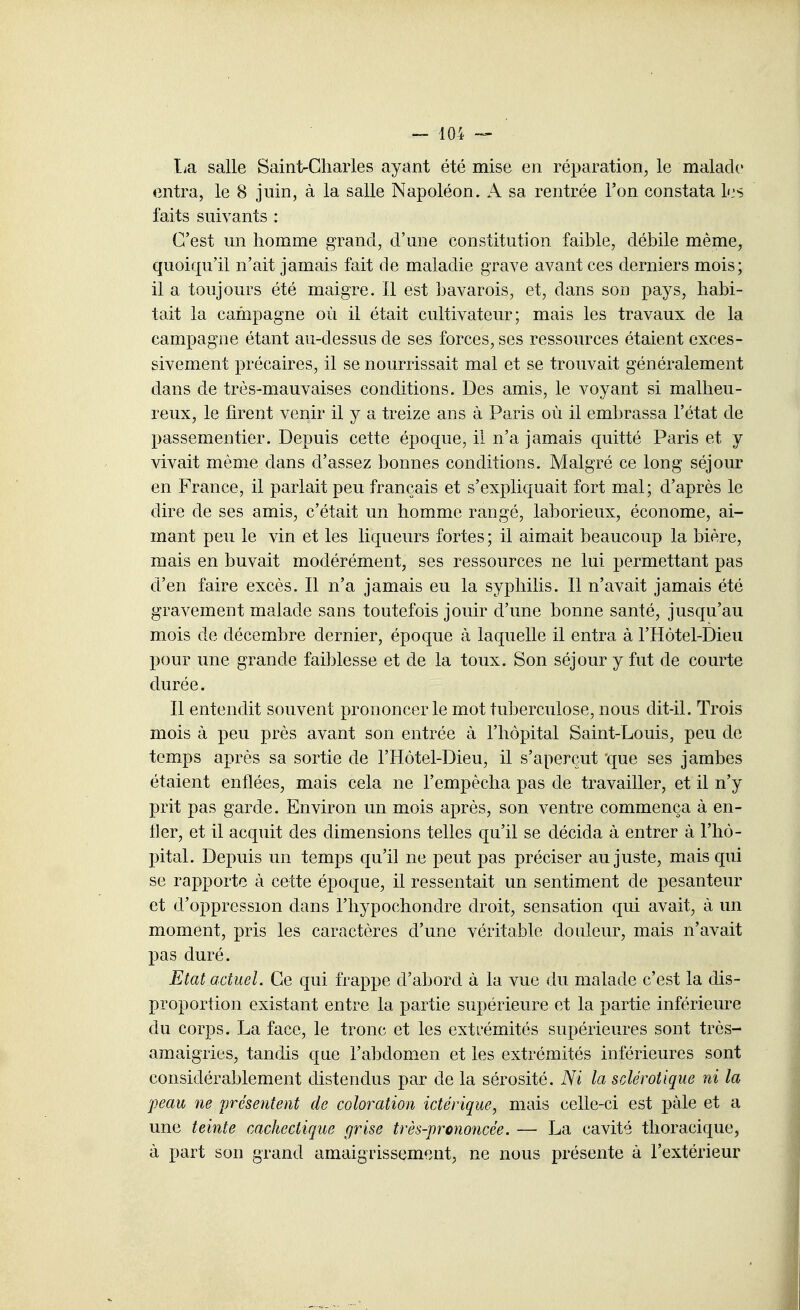 I^a salle Sainl^Cliaiies ayant été mise en réparation, le malade entra, le 8 juin, à la salle Napoléon. A sa rentrée l'on constata L.'S faits suivants : C'est un homme grand, d'une constitution faible, débile même, quoiqu'il n'ait jamais fait de maladie grave avant ces derniers mois; il a toujours été maigre. Il est bavarois, et, dans son pays, habi- tait la campagne où il était cultivateur; mais les travaux de la campagne étant au-dessus de ses forces, ses ressources étaient exces- sivement précaires, il se nourrissait mal et se trouvait généralement dans de très-mauvaises conditions. Des amis, le voyant si malheu- reux, le firent venir il y a treize ans à Paris où il embrassa l'état de passementier. Depuis cette époque, il n'a jamais quitté Paris et y vivait même dans d'assez bonnes conditions. Malgré ce long séjour en France, il parlait peu français et s'expliquait fort mal; d'après le dire de ses amis, c'était un homme rangé, laborieux, économe, ai- mant peu le vin et les liqueurs fortes ; il aimait beaucoup la bière, mais en buvait modérément, ses ressources ne lui permettant pas d'en faire excès. Il n'a jamais eu la syphilis. Il n'avait jamais été gravement malade sans toutefois jouir d'une bonne santé, jusqu'au mois de décembre dernier, époque à laquelle il entra à l'Hôtel-Dieu pour une grande faiblesse et de la toux. Son séjour y fut de courte durée. Il entendit souvent prononcer le mot tuberculose, nous dit-il. Trois mois à peu près avant son entrée à l'hôpital Saint-Louis, peu de temps après sa sortie de l'Hôtel-Dieu, il s'aperçut que ses jambes étaient enflées, mais cela ne l'empêcha pas de travailler, et il n'y prit pas garde. Environ un mois après, son ventre commença à en- fler, et il acquit des dimensions telles qu'il se décida à entrer à l'hô- pital. Depuis un temps qu'il ne peut pas préciser au juste, mais qui se rapporte à cette époque, il ressentait un sentiment de pesanteur et d'oppression clans l'hypochondre droit, sensation qui avait, à un moment, pris les caractères d'une véritable douleur, mais n'avait pas duré. Etat actuel. Ce qui frappe d'abord à la vue du malade c'est la dis- proportion existant entre la partie supérieure et la partie inférieure du corps. La face, le tronc et les extrémités supérieures sont très- amaigries, tandis que l'abdomen et les extrémités inférieures sont considérablement distendus par de la sérosité. Ni la sclérotique ni la peau ne préseiitent de coloration ictérique, mais celle-ci est paie et a une teinte cachectique grise très-prononcée. — La cavité tlioracique, à part son grand amaigriss(?ment, ne nous présente à l'extérieur