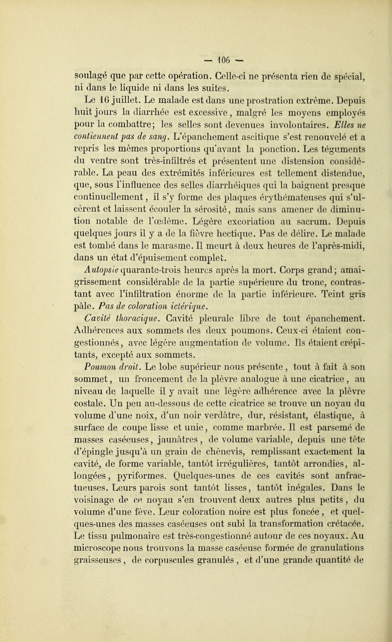 - 406 - soulagé que par cette opération. Celle-ci ne présenta rien de spécial, ni dans le liquide ni dans les suites. Le 16 juillet. Le malade est dans une prostration extrême. Depuis huit jours la diarrhée est excessive, malgré les moyens employés pour la combattre; les selles sont devenues involontaires. Elles ne contiennent pas de sang. L'épancliement ascitique s'est renouvelé et a repris les mêmes proportions qu'avant la ponction. Les téguments du ventre sont très-infîltrés et présentent une distension considé- rable. La peau des extrémités inférieures est tellement distendue, que, sous l'influence des selles diarrhéiques qui la baignent presque continuellement, il s'y forme des plaques érythémateuses qui s'ul- cèrent et laissent écouler la sérosité, mais sans amener de diminu- tion notable de l'œdème. Légère excoriation au sacrum. Depuis quelques jours il y a de la fièvre hectique. Pas de délire. Le malade est tombé dans le marasme. Il meurt à deux heures de l'après-midi, dans un état d'épuisement complet. Autopsie quaranie-irois heures après la mort. Corps grand; amai- grissement considérable de la partie supérieure du tronc, contras- tant avec l'infiltration énorme de la partie inférieure. Teint gris pâle. Pas de coloration ictérique. Cavité thoracique. Cavité pleurale li])re de tout épanchement. Adhérences aux sommets des deux poumons. Ceux-ci étaient con- gestionnés, avec légère augmentation de volume. Ils étaient crépi- tants, excepté aux sommets. Poumon droit. Le lobe supérieur nous présente , tout à fait à son sommet, un froncement de la plèvre analogue à une cicatrice , au niveau de laquelle il y avait une légère adhérence avec la plèvre costale. Un peu au-dessous de cette cicatrice se trouve un noyau du volume d'une noix, d'un noir verdâtre, dur, résistant, élastique, à surface de coupe lisse et unie, comme marbrée. Il est parsemé de masses caséeuses, jaunâtres, de volume variable, depuis une tête d'épingle jusqu'à un grain de chènevis, remplissant exactement la cavité, de forme variable, tantôt irrégulières, tantôt arrondies, al- longées , pyriformes. Quelques-unes de ces cavités sont anfrac- tueuses. Leurs parois sont tantôt lisses, tantôt inégales. Dans le voisinage de ce noyau s'en trouvent deux autres plus petits, du volume d'une fève. Leur coloration noire est plus foncée, et quel- ques-unes des masses caséeuses ont subi la transformation crétacée. Le tissu pulmonaire est très-congestionné autour de ces noyaux. Au microscope nous trouvons la masse caséeuse formée de granulations graisseuses, de corpuscules granulés , et d'une grande quantité de