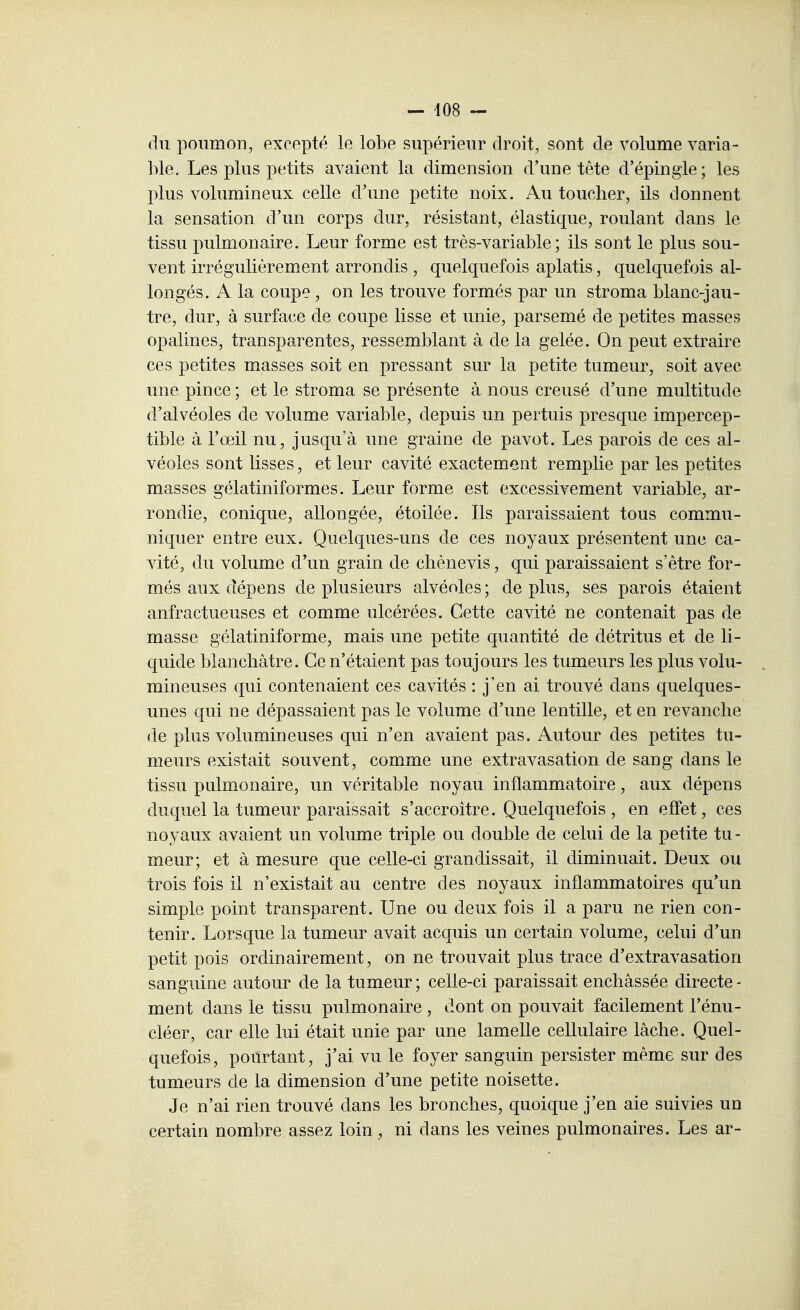 du poumon, excepté le lobe supérieur droit, sont de volume varia- ble. Les plus petits avaient la dimension d'une tête d'épingle; les plus volumineux celle d'une petite noix. Au toucher, ils donnent la sensation d'un corps dur, résistant, élastique, roulant dans le tissu pulmonaire. Leur forme est très-variable; ils sont le plus sou- vent irrégulièrement arrondis , quelquefois aplatis, quelquefois al- longés. A la coupe, on les trouve formés par un stroma blanc-jau- tre, dur, à surface de coupe lisse et unie, parsemé de petites masses opalines, transparentes, ressemblant à de la gelée. On peut extraire ces petites masses soit en pressant sur la petite tumeur, soit avec une pince; et le stroma se présente à nous creusé d'une multitude d'alvéoles de volume variable, depuis un pertuis presque impercep- tible à l'œil nu, jusc{u'à une graine de pavot. Les parois de ces al- véoles sont lisses, et leur cavité exactement remplie par les petites masses gélatiniformes. Leur forme est excessivement variable, ar- rondie, conique, allongée, étoilée. Ils paraissaient tous commu- niquer entre eux. Quelques-uns de ces noyaux présentent une ca- vité, du volume d'un grain de chènevis, qui paraissaient s'être for- més aux dépens de plusieurs alvéoles ; de plus, ses parois étaient anfractueuses et comme ulcérées. Cette cavité ne contenait pas de masse gélatiniforme, mais une petite quantité de détritus et de li- quide blanchâtre. Ce n'étaient pas toujours les tumeurs les plus volu- mineuses qui contenaient ces cavités : j'en ai trouvé dans quelques- unes qui ne dépassaient pas le volume d'une lentille, et en revanche de plus volumineuses qui n'en avaient pas. Autour des petites tu- meurs existait souvent, comme une extravasation de sang dans le tissu pulmonaire, un véritable noyau inflammatoire, aux dépens duquel la tumeur paraissait s'accroître. Quelquefois , en effet, ces noyaux avaient un volume triple ou double de celui de la petite tu - meur; et à mesure que celle-ci grandissait, il diminuait. Deux ou trois fois il n'existait au centre des noyaux inflammatoires qu'un simple point transparent. Une ou deux fois il a paru ne rien con- tenir. Lorsque la tumeur avait acquis un certain volume, celui d'un petit pois ordinairement, on ne trouvait plus trace d'extravasation sanguine autour de la tumeur ; celle-ci paraissait enchâssée directe - ment dans le tissu pulmonaire , dont on pouvait facilement l'énu- cléer, car elle lui était unie par une lamelle cellulaire lâche. Quel- quefois, pourtant, j'ai vu le foyer sanguin persister même sur des tumeurs de la dimension d'une petite noisette. Je n'ai rien trouvé dans les bronches, quoique j'en aie suivies un certain nombre assez loin, ni dans les veines pulmonaires. Les ar-