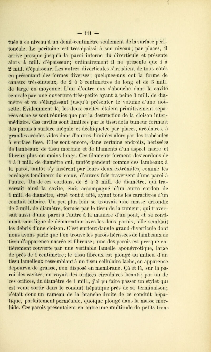 — 411 — tuée à ce niveau à un demi-centimètre seulement de la surface péri- tonéale. Le péritoine est très-épaissi à son niveau; par places, il arrive presque jusqu'à la paroi interne du diverticule et présente alors 4 mill. d'épaisseur; ordinairement il ne présente que 1 à 2 mill. d'épaisseur. Les autres diverticules s'irradient de tous côtés en présentant des formes diverses ; quelques-uns ont la forme de canaux très-sinueux, de 2 à 3 centimètres de long et de 5 mill. de large en moyenne. L'un d'entre eux s'abouche dans la cavité centrale par une ouverture très-petite ayant à peine 3 mill. de dia- mètre et va s'élargissant jusqu'à présenter le volume d'une noi- sette. Évidemment là, les deux cavités étaient primitivement sépa- rées et ne se sont réunies que par la destruction de la cloison inter- médiaire. Ces cavités sont limitées par le tissu de la tumeur formant des parois à surface inégale et déchiquetée par places, aréolaires, à grandes aréoles vides dans d'autres, limitées alors par des trabécules à surface lisse. Elles sont encore, dans certains endroits, hérissées de lambeaux de tissu morbide et de filaments d'un aspect nacré et fibreux plus ou moins longs. Ces filaments forment des cordons de 1 à 3 mill. de diamètre qui, tantôt pendent comme des lambeaux à la paroi, tantôt s'y insèrent par leurs deux extrémités, comme les cordages tendineux du cœur, d'autres fois traversent d'une paroi à l'autre. Un de ces cordons, de 2 à 3 mill. de diamètre, qui tra- versait ainsi la cavité, était accompagné d'un autre cordon de 1 mill. de diamètre, situé tout à côté, ayant tous les caractères d'un conduit biliaire. Un peu plus loin se trouvait une masse arrondie de 5 mill. de diamètre, formée par le tissu de la tumeur, qui traver- sait aussi d'une paroi à l'autre à la manière d'un pont, et se conti- nuait sans ligne de démarcation avec les deux parois ; elle semblait les débris d'une cloison. C'est surtout dans le grand diverticule dont nous avons parlé que l'on trouve les parois hérissées de lambeaux de tissu d'apparence nacrée et fibreuse; une des parois est presque en- tièrement couverte par une véritable lamelle aponévrotique, large de près de 1 centimètre ; le tissu fibreux est plongé au milieu d'un tissu lamelleux ressemblant à un tissu cellulaire lâche, en apparence dépourvu de graisse, non disposé en membrane. Çà et là, sur la pa- roi des cavités, on voyait des orifices circulaires béants; par un de ces orifices, du diamètre de 1 mill., j'ai pu faire passer un stylet qui est venu sortir dans le conduit hépatique près de sa terminaison ; c'était donc un rameau de la branche droite de ce conduit hépa- tique, parfaitement perméable, quoique plongé dans la masse mor- bide. Ces parois présentaient en outre une multitude de petits inm