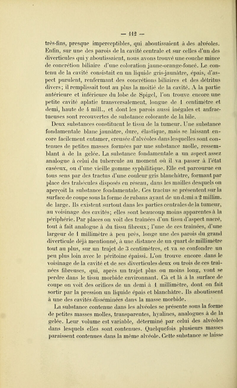 très-fms, presque imperceptibles, qui aboutissaient à des alvéoles. Enfin, sur une des parois de la cavité centrale et sur celles d'un des diverticules qui y aboutissaient, nous avons trouvé une couclie mince de concrétion biliaire d'une coloration jaune-orange-foncé. Le con- tenu de la cavité consistait en un liquide gris-jaunâtre, épais, d'as- pect purulent, renfermant des concrétions biliaires et des détritus divers; il remplissait tout au plus la moitié de la cavité. A la partie antérieure et inférieure du lobe de Spigel, l'on trouve encore une petite cavité aplatie transversalement, longue de 1 centimètre et demi, haute de 4 mill., et dont les parois aussi inégales et anfrac- tueuses sont recouvertes de substance colorante de la bile. Deux substances constituent le tissu de la tumeur. Une substance fondamentale blanc jaunâtre, dure, élastique, mais se laissant en- core facilement entamer, creusée d'alvéoles dans lesquelles sont con- tenues de petites masses formées par une substance molle, ressem- blant à de la gelée. La substance fondamentale a un ospect assez analogue à celui du tubercule au moment où il va passer à l'état caséeux, ou d'une vieille gomme syphilitique. Elle est parcourue en tous sens par des tractus d'une couleur gris blanchâtre, formant par place des trabécules disposés en réseau, dans les mailles desquels on aperçoit la substance fondamentale. Ces tractus se présentent sur la surface de coupe sous la forme de rubans ayant de un demi a 2 millim. de large. Ils existent surtout dans les parties centrales de la tumeur, au voisinage des cavités; elles sont beaucoup moins apparentes à la périphérie. Par places on voit des traînées d'un tissu d'aspect nacré, tout à fait analogue à du tissu fibreux ; l'une de ces traînées, d'une largeur de 1 millimètre à peu près, longe une des parois du grand diverticule déjà mentionné, à une distance de un quart de millimètre tout au plus, sur un trajet de 3 centimètres, et va se confondre un peu plus loin avec le péritoine épaissi. L'on trouve encore dans le voisinage de la cavité et de ses diverticules deux ou trois de ces traî- nées fibreuses, qui, après un trajet plus ou moins long, vont se perdre dans le tissu morbide environnant. Cà et là à la surface de coupe on voit des orifices de un demi à 1 millimètre, dont on fait sortir par la pression un liquide épais et blanchâtre. Ils aboutissent à une des cavités disséminées dans la masse morbide. La substance contenue dans les alvéoles se présente sous la forme de petites masses molles, transparentes, hyalines, analogues à de la gelée. Leur volume est variable, déterminé par celui des alvéoles dans lesquels elles sont contenues. Quelquefois plusieurs masses paraissent contenues dans la même alvéole. Cette substance se laisse