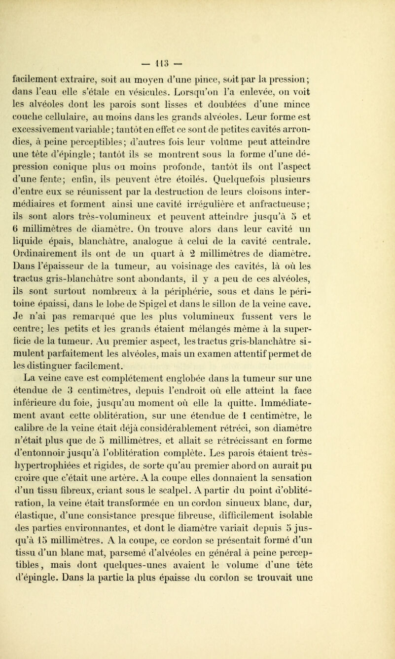 facilement extraire, soit au moyen d'une pince, soit par la pression ; dans l'eau elle s'étale en vésicules. Lorsqu'on l'a enlevée, on voit les alvéoles dont les parois sont lisses et dou])fées d'une mince couche cellulaire, au moins dans les grands alvéoles. Leur forme est excessivement variable; tantôt en effet ce sont de petites cavités arron- dies, à peine perceptibles ; d'autres fois leur volume peut atteindre une tète d'épingle ; tantôt ils se montrent sous la forme d'une dé- pression conique plus ou moins profonde, tantôt ils ont l'aspect d'une fente; enfin, ils peuvent être étoilés. Quelquefois plusieurs d'entre eux se réunissent par la destruction de leurs cloisons inter- médiaires et forment ainsi une cavité irrégulière et anfractueuse ; ils sont alors très-volumineux et peuvent atteindre jusqu'à 5 et 6 millimètres de diamètre. On trouve alors dans leur cavité un liquide épais, blanchâtre, analogue à celui de la cavité centrale. Ordinairement ils ont de un quart à 2 millimètres de diamètre. Dans l'épaisseur de la tumeur, au voisinage des cavités, là où les tractus gris-blanchàtre sont abondants, il y a peu de ces alvéoles, ils sont surtout nombreux à la périphérie, sous et dans le péri- toine épaissi, dans le lobe de Spigel et dans le sillon de la veine cave. Je n'ai pas remarqué que les plus volumineux fussent vers le centre; les petits et les grands étaient mélangés même à la super- licie de la tumeur. Au premier aspect, les tractus gris-blanchàtre si- mulent parfaitement les alvéoles, mais un examen attentif permet de les distinguer facilement. La veine cave est complètement englobée dans la tumeur sur une étendue de 3 centimètres, depuis l'endroit où elle atteint la face inférieure du foie, jusqu'au moment où elle la quitte. Immédiate- ment avant cette oblitération, sur une étendue de 1 centimètre, le calibre de la veine était déjà considérablement rétréci, son diamètre n'était plus que de 5 millimètres, et allait se rétrécissant en forme d'entonnoir jusqu'à l'oblitération complète. Les parois étaient très- hypertrophiées et rigides, de sorte qu'au premier abord on aurait pu croire que c'était une artère. A la coupe elles donnaient la sensation d'un tissu fibreux, criant sous le scalpel. A partir du point d'oblité- ration, la veine était transformée en un cordon sinueux blanc, dur, élastique, d'une consistance presque hbreuse, difficilement isolable des parties environnantes, et dont le diamètre variait depuis 5 jus- qu'à 15 millimètres. A la coupe, ce cordon se présentait formé d'un tissu d'un blanc mat, parsemé d'alvéoles en général à peine percep- tibles, mais dont quelques-unes avaient le volume d'une tète d'épingle. Dans la partie la plus épaisse du cordon se trouvait une