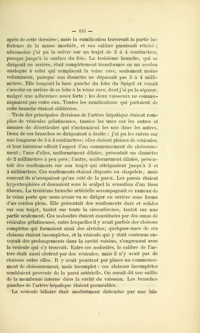 après de cette dernière ; mais la ramilication traversait la partie in- férieure de la masse morbide, et son cali])re paraissait rétréci : néanmoins j'ai pu la suivre sur un trajet de 3 à 4 centimètres, pres(pie jusqu'à la surface du foie. La troisième branche, qui se dirigeait en arrière, était complètement transformée en un cordon analogue à celui qui remplaçait la veine cave, seulement moins volumineux, puisque son diamètre ne dépassait pas 3 à 4 milli- mètres. Elle longeait la base gauche du lobe du Spigcl et venait s'accoler en arrière de ce lobe à la veine cave, dont j'ai pu la séparer, malgré une adhérence assez forte : les deux vaisseaux ne commu- niquaient pas entre eux. Toutes les ramilications qui partaient de cette branche étaient oblitérées. Trois des principales divisions de l'artère hépatique étaient rem- plies de vésicules gélatineuses, tassées les unes sur les autres et munies de diverticules qui s'insinuaient les uns dans les autres. Deux de ces branches se dirigeaient à droite : j'ai pu les suivre sur une longueur de 3 à 4 centimètres; elles étaient pleines de vésicules, et leur intérieur offrait l'aspect d'un commencement de cloisonne- ment ; l'une d'elles, uniformément dilatée, présentait un diamètre de 2 millimètres à peu près ; l'autre, uniformément dilatée, présen- tait des renflements sur son trajet qui atteignaient jusqu'à 3 et 4 millimètres. Ces renflements étaient disposés en chapelets, mais souvent ils n'occupaient qu'un côté de la paroi. Les parois étaient hypertrophiées et donnaient sous le scalpel la sensation d'un tissu fibreux. La troisième branche artérielle accompagnait ce rameau de la veine porte que nous avons vu se diriger en arrière sous forme d'un cordon plein. Elle présentait des renflements durs et solides sur son trajet, tantôt sur toute la circonférence, tantôt sur une partie seulement. Ces nodosités étaient constituées par des amas de vésicules gélatineuses, entre lesquelles il y avait parfois des cloisons complètes qui formaient ainsi des alvéoles; quelques-unes de ces cloisons étaient incomplètes, et la vésicule qui y était contenue en- voyait des prolongements dans la cavité voisine, s'engrenant avec la vésicule qui s'y trouvait. Entre ces nodosités, le calibre de l'ar- tère était aussi obstrué par des vésicules, mais il n'y avait pas de cloisons entre elles. Il y avait pourtant par places un commence- ment de cloisonnement, mais incomplet : ces cloisons incomplètes semblaient provenir de la paroi artérielle. On aurait dit une saillie de la membrane interne dans la cavité du vaisseau. Les branches gauches de l'artère hépatique étaient perméables. La vésicule biliaire était modérément distendue par une bile