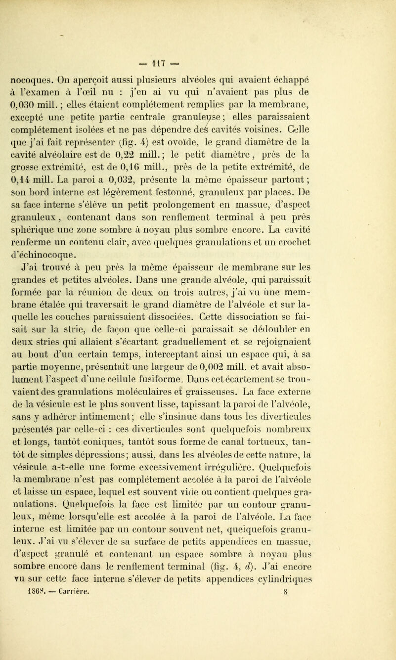 nocoques. On aperçoit aussi plusieurs alvéoles qui avaient échappe à l'examen à l'œil nu : j'en ai vu qui n'avaient pas plus de 0,030 mill. ; elles étaient complètement remplies par la membrane, excepté une petite partie centrale granulei;se ; elles paraissaient complètement isolées et ne pas dépendre deé cavités voisines. Celle que j'ai fait représenter (^fig\ 4) est ovoïde, le grand diamètre de la cavité alvéolaire est de 0,22 mill. ; le petit diamètre, près de la grosse extrémité, est de 0,16 mill., près de la petite extrémité, de 0,1-4 mill. La paroi a 0,032, présente la même épaisseur partout; son bord interne est légèrement festonné, granuleux par places. De sa face interne s'élève un petit prolongement en massue, d'aspect granuleux, contenant dans son renflement terminal à peu prés sphérique une zone sombre à noyau plus sombre encore. La cavité renferme un contenu clair, avec quelques granulations et un crochet d'échinocoque. J'ai trouvé à peu près la même épaisseur de membrane sur les grandes et petites alvéoles. Dans une grande alvéole, qui paraissait formée par la réunion de deux on trois autres, j'ai vu une mem- brane étalée qui traversait le grand diamètre de l'alvéole et sur la- quelle les couches paraissaient dissociées. Cette dissociation se fai- sait sur la strie, de façon que celle-ci paraissait se dédoubler en deux stries qui allaient s'écartant graduellement et se rejoignaient au bout d'un certain temps, interceptant ainsi un espace qui, à sa partie moyenne, présentait une largeur de 0,002 mill. et avait abso- lument l'aspect d'une cellule fusiforme. Dans cet écartement se trou- vaient des granulations moléculaires et graisseuses. La face externe de la vésicule est le plus souvent lisse, tapissant la paroi de l'alvéole, sans y adhérer intimement ; elle s'insinue dans tous les diverticules présentés par celle-ci : ces diverticules sont quelquefois nombreux et longs, tantôt coniques, tantôt sous forme de canal tortueux, tan- tôt de simples dépressions; aussi, dans les alvéoles de cette nature, la vésicule a-t-elle une forme excessivement irrégulière. Quelquefois la membrane n'est pas complètement accolée à la paroi de l'alvéole et laisse un espace, lequel est souvent vide ou contient quelques gra- nulations. Quelquefois la face est limitée par un contour granu- leux, même lorsqu'elle est accolée à la paroi de l'alvéole. La face interne est limitée par un contour souvent net, quelquefois granu- leux. J'ai vu s'élever de sa surface de petits appendices en massue, d'aspect granulé et contenant un espace sombre à noyau plus sombre encore dans le renflement terminal (fig. i, d). J'ai encore Yii sur cette face interne s'élever de petits appendices cylindriques 186S.— Carrière. 8