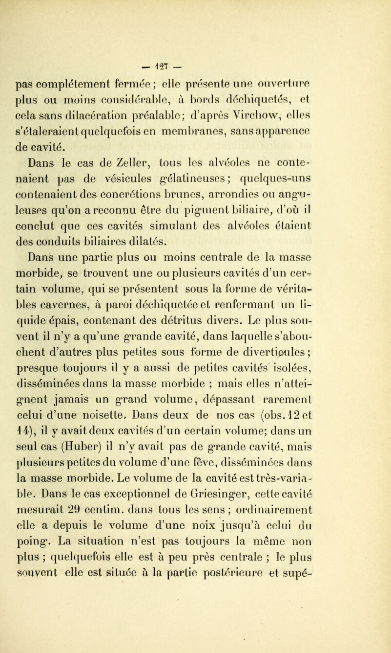 pas complètement fermée ; elle présente une ouverture plus ou moins considérable, à bords décbiquetés, et cela sans dilacération préalable; d'après Vircbow, elles s'étaleraient quelquefois en membranes, sans apparence de cavité. Dans le cas de Zeller, tous les alvéoles ne conte- naient pas de vésicules g'élatineuses ; quelques-uns contenaient des concrétions brunes, arrondies ou ang*ii- leuses qu'on a reconnu être du pig*nient biliaire^ d'oià il conclut que ces cavités simulant des alvéoles étaient des conduits biliaires dilatés. Dans une partie plus ou moins centrale de la masse morbide, se trouvent une ou plusieurs cavités d'un cer- tain volume, qui se présentent sous la forme de vérita- bles cavernes, à paroi déchiquetée et renfermant un li- quide épais, contenant des détritus divers. Le plus sou- vent il n'y a qu'une g'rande cavité, dans laquelle s'abou- chent d'autres plus petites sous forme de divertipules ; presque toujours il y a aussi de petites cavités isolées, disséminées dans la masse morbide ; mais elles n'attei- gnent jamais un g^rand volume, dépassant rarement celui d'une noisette. Dans deux de nos cas (obs.l2et 14), il y avait deux cavités d'un certain volume; dans un seul cas (Huber) il n'y avait pas de g*rande cavité, mais plusieurs petites du volume d'une fève, disséminées dans la masse morbide. Le volume de la cavité est très-varia- ble. Dans le cas exceptionnel de Griesing'er, cette cavité mesurait 29 centim. dans tous les sens ; ordinairement elle a depuis le volume d'une noix jusqu'à celui du poing*. La situation n'est pas toujours la même non plus ; quelquefois elle est à peu près centrale ; le plus souvent elle est située à la partie postérieui'e et supé-