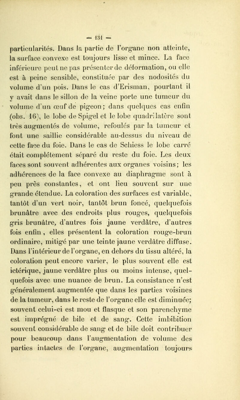 particularités. Daos la partie de l'org^ane non atteinte, ia surface convexe est toujours lisse et mince. La face inférieure peut ne pas présenter de déformation, ou elle est à peine sensible, constituée par des nodosités du volume d'un pois. Dans le cas d'Erisuian, pourtant il y avait dans le sillon de la veine porte une tumeur du volume d'un œuf de pig'eon; dans quelques cas enfin (obs. 16), le lobe de Spig^el et le lobe quadrilatère sont très aug-mentés de volume, refoulés par la tumeur et font une saillie considérable au-dessus du niveau de cette face du foie. Dans le cas de Scliiess le lobe carré était complètement séparé du i^este du foie. Les deux faces sont souvent adhérentes aux org*anes voisins; les adhérences de la face convexe au diaphrag-me sont à peu près constantes, et ont lieu souvent sur une g-rande étendue. La coloration des surfaces est variable, tantôt d'un vert noir, tantôt brun foncé, quelquefois brunâtre avec des endroits plus roug^es, quelquefois gTis brunâtre, d'autres fois jaune verdâtre, d'autres fois enfin , elles présentent la coloration roug'e-brun ordinaire, mitig'é par une teinte jaune verdâtre diffuse. Dans l'intérieur de l'org^ane, en dehors du tissu altéré, la coloration peut encore varier, le plus souvent elle est ictérique, jaune verdâtre plus ou moins intense, quel- quefois avec une nuance de brun. La consistance n'est g'énéralement aug*mentée que dans les parties voisines de la tumeur, dans le reste de l'org-ane elle est diminuée; souvent celui-ci est mou et flasque et son parenchyme est imprég*né de bile et de sang*. Cette imbibition souvent considérable de sang* et de bile doit contribuer pour beaucoup dans raug*mentation de volume des parties intactes de l'org^ane, augmentation toujours