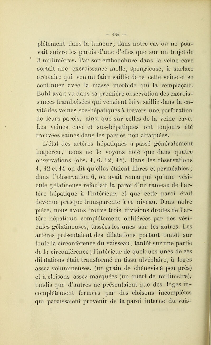 pléLemenl: clans la tumeur; dans noire cas on ne pou- vait suivre les parois d'une d'elles que sur un trajet de 3 millimètres. Par son emboocliure dans la veine-cave sortait une excroissance molle, spong-ieuse, à surface aréolaire qui venant faire saillie dans celte veine et se continuer avec la masse morbide qui la remplaçait. Buhl avait vu dans sa première observation des excrois- sances framboisées qui venaient faire saillie dans la ca- vité des veines sus-hépatiques à travers une perforation de leurs parois, ainsi que sur celles de la veine cave. Les veines, cave et sus-hépatiques ont toujours été trouvées saines dans les parties non attaquées. L'état des arlères hépatiques a passé g^énéraîement inaperçu, nous ne le voyons noté que dans quatre observations (obs. 1,6,12, 14). Dans les observations 1, 12 et 14 on dit qu'elles étaient libres et perméables ; dans l'observation 6, on avait remarqué qu'une vési- cule gélatineuse refoulait la paroi d'un rameau de l'ar- tère hépatique à l'intérieur, et que celte paroi était devenue presque transparente à ce niveau. Dans notre pièce, nous avons trouvé trois divisions droites de l'ar- tère hépatique complètement oblitérées par des vési- cules g*élatineuses, tassées les unes sur les autres. Les arlères présentaient des dilatations portant tantôt sur toute la circonférence du vaisseau, tantôt sur une partie de la circonférence ; l'intérieur de quelques-unes de ces dilatations était transformé en tissu alvéolaire., à log-es assez volumineuses, (un g-rain de chènevis à peu près) et à cloisons assez marquées (un quart de millimètre), tandis que d'autres ne présentaient que des loges in- complètement fermées par des cloisons incomplètes qui paraissaient provenir de la paroi interne du vais-