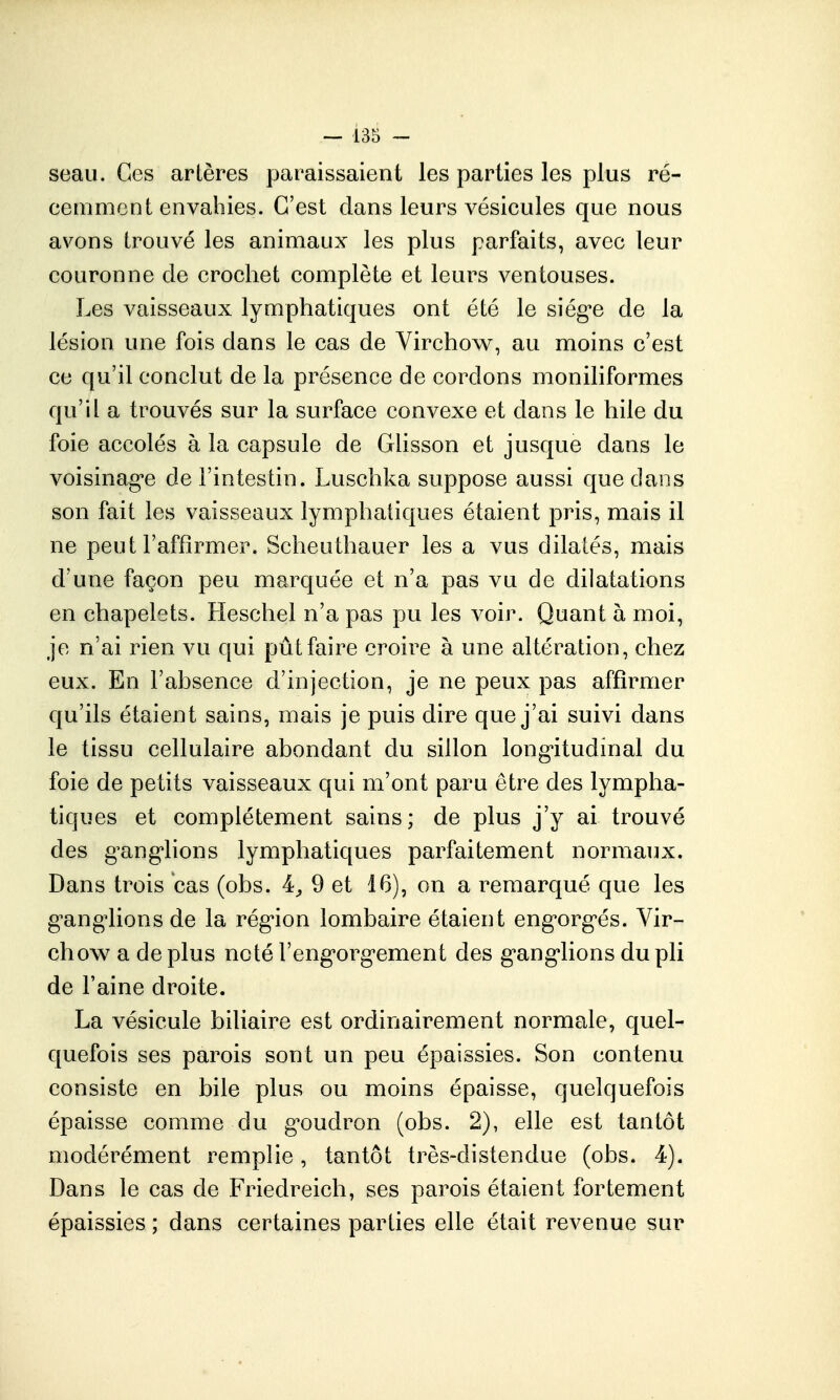 seau. Ces artères paraissaient les parties les plus ré- cemment envahies. C'est dans leurs vésicules que nous avons trouvé les animaux les plus parfaits, avec leur couronne de crochet complète et leurs ventouses. Les vaisseaux lymphatiques ont été le siég'e de la lésion une fois dans le cas de Yirchow, au moins c'est ce qu'il conclut de la présence de cordons moniliformes qu'il a trouvés sur la surface convexe et dans le hile du foie accolés à la capsule de Glisson et jusque dans le voisinag'e de l'intestin. Luschka suppose aussi que dans son fait les vaisseaux lymphatiques étaient pris, mais il ne peut l'affirmer. Scheuthauer les a vus dilatés, mais d'une façon peu marquée et n'a pas vu de dilatations en chapelets. Heschel n'a pas pu les voir. Quant à moi, je n'ai rien vu qui pût faire croire à une altération, chez eux. En l'absence d'injection, je ne peux pas affirmer qu'ils étaient sains, mais je puis dire que j'ai suivi dans le tissu cellulaire abondant du sillon longitudinal du foie de petits vaisseaux qui m'ont paru être des lympha- tiques et complètement sains; de plus j'y ai trouvé des g^ang*lions lymphatiques parfaitement normaux. Dans trois cas (obs. 4^ 9 et 16), on a remarqué que les g'ang'lions de la rég-ion lombaire étaient eng'org'és. Vir- chow a de plus noté l'eng'org'ement des g'ang'lions du pli de l'aine droite. La vésicule biliaire est ordinairement normale, quel- quefois ses parois sont un peu épaissies. Son contenu consiste en bile plus ou moins épaisse, quelquefois épaisse comme du g'oudron (obs. 2), elle est tantôt modérément remplie, tantôt très-distendue (obs. 4). Dans le cas de Friedreich, ses parois étaient fortement épaissies ; dans certaines parties elle était revenue sur