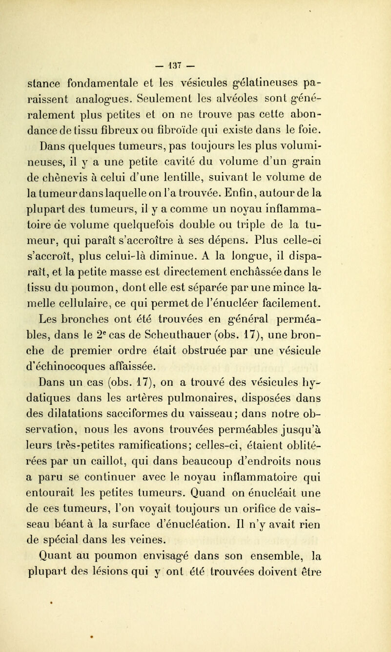 stance fondamentale et les vésicules g^élatineuses pa- raissent analog'ues. Seulement les alvéoles sont g-éné- ralement plus petites et on ne trouve pas cette abon- dance de tissu fibreux ou fîbroïde qui existe dans le foie. Dans quelques tumeurs, pas toujours les plus volumi- neuses, il y a une petite cavité du volume d'un g'rain de chènevis à celui d'une lentille, suivant le volume de la tumeur dans laquelle on Ta trouvée. Enfin, autour de la plupart des tumeurs, il y a comme un noyau inflamma- toire de volume quelquefois double ou triple de la tu- meur, qui paraît s'accroître à ses dépens. Plus celle-ci s'accroît, plus celui-là diminue. A la long'ue, il dispa- raît, et la petite masse est directement enchâssée dans le tissu du poumon, dont elle est séparée par une mince la- melle cellulaire, ce qui permet de Fénucléer facilement. Les bronches ont été trouvées en g'énéral perméa- bles, dans le 2^ cas de Sclieutbauer (obs. 17), une bron- che de premier ordre était obstruée par une vésicule d'échinocoques affaissée. Dans un cas (obs. 17), on a trouvé des vésicules hy- datiques dans les artères pulmonaires, disposées dans des dilatations sacciformes du vaisseau ; dans notre ob- servation, nous les avons trouvées perméables jusqu'à leurs très-petites ramifications; celles-ci, étaient oblité- rées par un caillot, qui dans beaucoup d'endroits nous a paru se continuer avec le noyau inflammatoire qui entourait les petites tumeurs. Quand on énucléait une de ces tumeurs, l'on voyait toujours un orifice de vais- seau béant à la surface d'énucléation. Il n'y avait rien de spécial dans les veines. Quant au poumon envisag*é dans son ensemble, la plupart des lésions qui y ont été trouvées doivent être