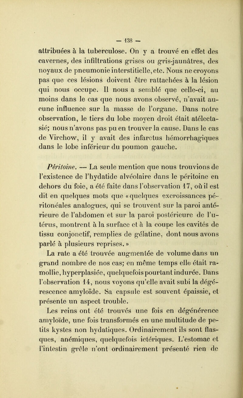 — 438 — attribuées à la tuberculose. On y a trouvé en effet des cavernes^ des infiltrations g'rises ou g-ris-jaunâtres, des noyaux de pneumonie interstitielle, etc. Nous ne croyons pas que ces lésions doivent être rattachées à la lésion qui nous occupe. Il nous a semblé que celle-ci, au moins dans le cas que nous avons observé, n'avait au- cune influence sur la masse de l'org^ane. Dans notre observation, le tiers du lobe moyen droit était atélecta- sié; nous n'avons pas pu en trouver la cause. Dans le cas de Virchow, il y avait des infarctus hémorrhag'iques dans le lobe inférieur du poumon g^auclie. Péritoine, La seule mention que nous trouvions de l'existence de l'hydatide alvéolaire dans le péritoine en dehors du foie, a été faite dans l'observation 17, oiiii est dit en quelques mots que « quelques excroissances pé- ritonéales analog'ues, qui se trouvent sur la paroi anté- rieure de l'abdomen et sur la paroi postérieure de l'u- térus, montrent à la surface et à la coupe les cavités de tissu conjonctif, remplies de g'élatine, dont nous avons parlé à plusieurs reprises. » La rate a été trouvée aug'mentée de volume dans un g'rand nombre de nos cas; en même temps elle était ra- mollie, hyperplasiée, quelquefois pourtant indurée. Dans robseryation 14, nous voyons qu'elle avait subi la dégé- rescence amyloïde. Sa capsule est souvent épaissie, et présente un aspect trouble. Les reins ont été trouvés une fois en dégénérence amyloïde, une fois transformés en une multitude de pe- tits kystes non hydatiques. Ordinairement ils sont flas- ques, anémiques, quelquefois ictériques. L'estomac et rintestin g*rêle n'ont ordinairement présenté rien de