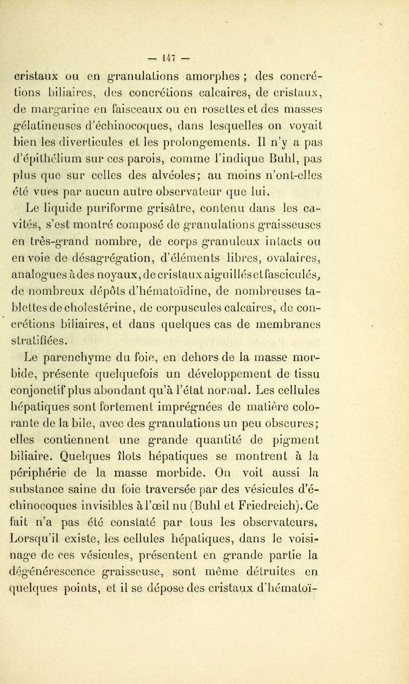 cristaux ou en gTanuJalions amorphes ; des concré- tions biliaires, des concrétions calcaires, de crislaux, de marg^arine en faisceaux ou en rosettes et des masses g^élatineuses d'échinocoques, dans lesquelles on voyait bien les diverticules et les prolong'ements. Il n'y a pas d'épithélium sur ces parois, comme l'indique Bulil, pas plus que sur celles des alvéoles; au moins n'ont-ellcs été vues par aucun autre observateur que lui. Le liquide puriforme g'risâtre, contenu dans les ca- vités, s'est montré composé de g^ranulations g-raisseuscs en très-g^rand nombre, de corps g'ranuleux intacts ou envoie de désagn^ég'ation, d'éléments libres, ovalaires, analog^ues àdes noyaux, de cristaux aiguiliésetfasciculés^ de nombreux dépôts d'bématoidine, de nombreuses ta- blettes de cholestérine, de corpuscules calcaires, de con- crétions biliaires, et dans quelques cas de membranes stratifiées. Le parenchyme du foie, en dehors de la masse mor- bide, présente quelquefois un développement de tissu conjonctif plus abondant qu'à l'état normal. Les cellules hépatiques sont fortement imprég^nées de matière colo- rante de la bile, avec des g-ranulations un peu obscures; elles contiennent une g'rande quantité de pig^ment biliaire. Quelques îlots hépatiques se montrent à la périphérie de la masse morbide. On voit aussi la substance saine du foie traversée par des vésicules d'é- chinocoques invisibles à l'œil nu (Buhl et Friedreich). Ce fait n'a pas été constaté par tous les observateurs. Lorsqu'il existe, les cellules hépatiques, dans le voisi- nag^e de ces vésicules, présentent en gTande partie la dég^énérescence g'raisseuse, sont même détruites en quelques points, et il se dépose des cristaux d'hématoï-