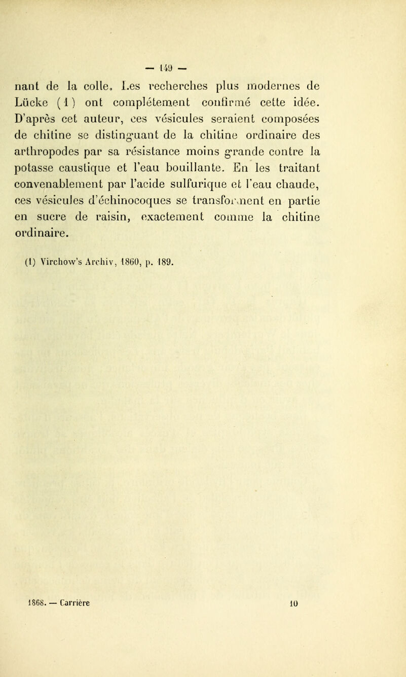 nant de la col le. Les recherches plus iBodernes de Lûcke (1) ont complètement conhprné cette idée. D'après cet auteur, ces vésicules seraient composées de chitine se disting-uant de la chitine ordinaire des arthropodes par sa résistance moins g'rande contre la potasse caustique et l'eau bouillante. En les traitant convenablement par l'acide sulfurique et l'eau chaude, ces vésicules d'échinocoques se transforment en partie en sucre de raisin, exactement comme la chitine ordinaire. (l) Virchow's Archiv, 1860, p. 189. 1868. — Carrière 10