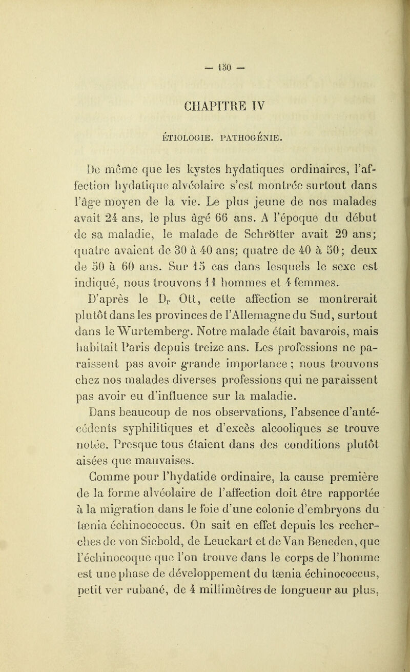 CHAPITRE IV ÉTIOLOGIE. PATHOGÉNIE. De même qoe les kystes hyclaliqiies ordinaires, l'af- fection hydatique alvéolaire s'est montrée surtout dans l'âg'e moyen de la vie. Le plus jeune de nos malades avait 24 ans, le plus âg'é 66 ans. A l'époque du début de sa maladie, le malade de Schr5tter avait 29 ans; quatre avaient de 30 à 40 ans; quatre de 40 à 50; deux de 50 à 60 ans. Sur 15 cas dans lesquels le sexe est indiqué, nous trouvons 11 hommes et 4 femmes. D'après le Dp Ott, cette affection se montrerait plutôt dans les provinces de l'Allemag'nedu Sud, surtout dans le Wurtemberg*. Notre malade était bavarois, mais habitait Paris depuis treize ans. Les professions ne pa- raissent pas avoir g^rande importance ; nous trouvons chez nos malades diverses professions qui ne paraissent pas avoir eu d'influence sur la maladie. Dans beaucoup de nos observations^ l'absence d'anté- cédents syphilitiques et d'excès alcooliques .se trouve notée. Presque tous étaient dans des conditions plutôt aisées que mauvaises. Gomme pour Fhydatide ordinaire, la cause première de la forme alvéolaire de l'affection doit être rapportée à la mig'ration dans le foie d'une colonie d'embryons du tsenia échinococcus. On sait en effet depuis les recher- ches de von Siebold, de Leuckart et de Van Beneden, que l'échinocoque que l'on trouve dans le corps de l'homme est une phase de développement du taenia échinococcus, petit ver rubané, de 4 millimètres de long-ueur au plus,