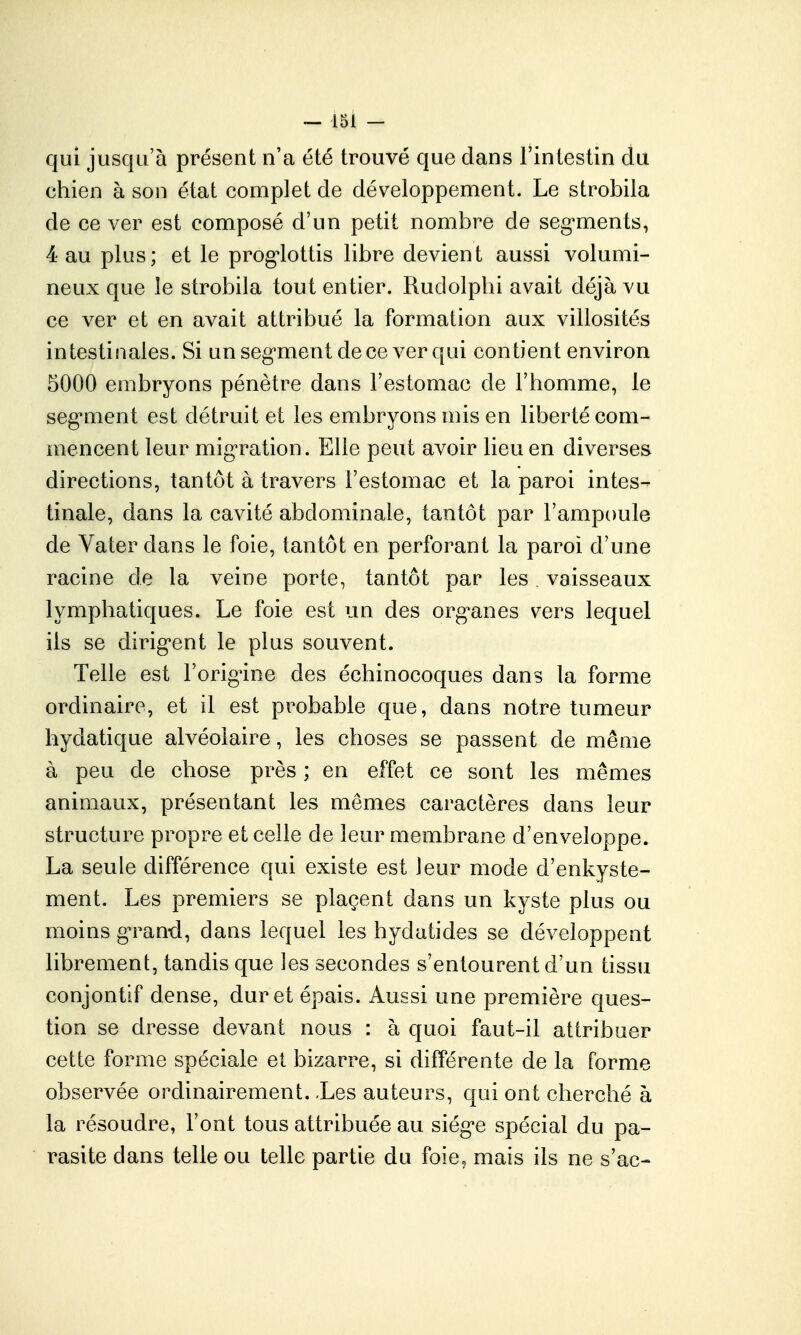 qui jusqu'à présent n'a été trouvé que dans l'intestin du chien à son état complet de développement. Le strobila de ce ver est composé d'un petit nombre de seg^ments, 4 au plus; et le prog^lottis libre devient aussi volumi- neux que le strobila tout entier. Ruclolplii avait déjà vu ce ver et en avait attribué la formation aux villosités intestinales. Si un seg'ment de ce ver qui contient environ 5000 embryons pénètre dans l'estomac de l'homme, le seg'ment est détruit et les embryons mis en liberté com- mencent leur mig'ration. Elle peut avoir lieu en diverses directions, tantôt à travers l'estomac et la paroi intes- tinale, dans la cavité abdominale, tantôt par l'ampoule de Vaterdans le foie, tantôt en perforant la paroi d'une racine de la veine porte, tantôt par les. vaisseaux lymphatiques. Le foie est un des org^anes v^ers lequel ils se dirig'ent le plus souvent. Telle est l'orig^ine des échinocoques dans la forme ordinaire, et il est probable que, dans notre tumeur hydatique alvéolaire, les choses se passent de même à peu de chose près ; en effet ce sont les mêmes animaux, présentant les mêmes caractères dans leur structure propre et celle de leur membrane d'enveloppe. La seule différence qui existe est leur mode d'enkyste- ment. Les premiers se plaçent dans un kyste plus ou moins g^and, dans lequel les hydatides se développent librement, tandis que les secondes s'entourent d'un tissu conjontif dense, dur et épais. Aussi une première ques- tion se dresse devant nous : à quoi faut-il attribuer cette forme spéciale et bizarre, si différente de la forme observée ordinairement. .Les auteurs, qui ont cherché à la résoudre, l'ont tous attribuée au siég-e spécial du pa- rasite dans telle ou telle partie du foie, mais ils ne s'ac-