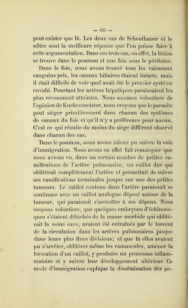 peut exister que là. Les deux cas de Scheuthauer et le nôtre sont la meilleure réponse que Fon puisse faire à cette arg*umentation. Dans ces trois cas, en effet, la lésion se trouve dans le poumon et une fois sous le péritoine. Dans le foie, nous avons trouvé tous les vaisseaux sang'uins pris, les canaux biliaires étaient intacts, mais il était difficile de voir quel avait été le premier système envahi. Pourtant les artères hépatiques paraissaient les plus récemment atteintes. Nous sommes volontiers de l'opinion de Kuchenmeister, nous croyons que le parasite peut siég-er primitivement dans chacun des systèmes de canaux du foie et qu'il n'y a préférence pour aucun. C'est ce qui résulte du moins du siég-e différent observé dans chacun des cas. Dans le poumon, nous avons mieux pu suivre la voie d'immig'ration. Nous avons en effet fait remarquer que nous avions vu, dans un certain nombre de petites ra- mifications de l'artère pulmonaire, un caillot dur qui oblitérait complètement l'artère et permettait de suivre ses ramifications terminales jusque sur une des petites tumeurs. Le caillot contenu dans l'artère paraissait se continuer avec un caillot analog^ue déposé autour de la tumeur, qui paraissait s'accroître à ses dépens. Nous croyons volontiers, que quelques embryons d'échinoco- ques s'étaient détachés de la masse morbide qui oblité- rait la veine cave, avaient été entraînés par le torrent de la circulation dans les artères pulmonaires jusque dans leurs plus fines divisions; et que là elles avaient pu s'arrêter,, oblitérer même les ramuscules, amener la formation d'un caillot, y produire un processus inflam- matoire et y suivre leur développement ultérieur. Ce mode d'immigration explique la dissémination des pe-