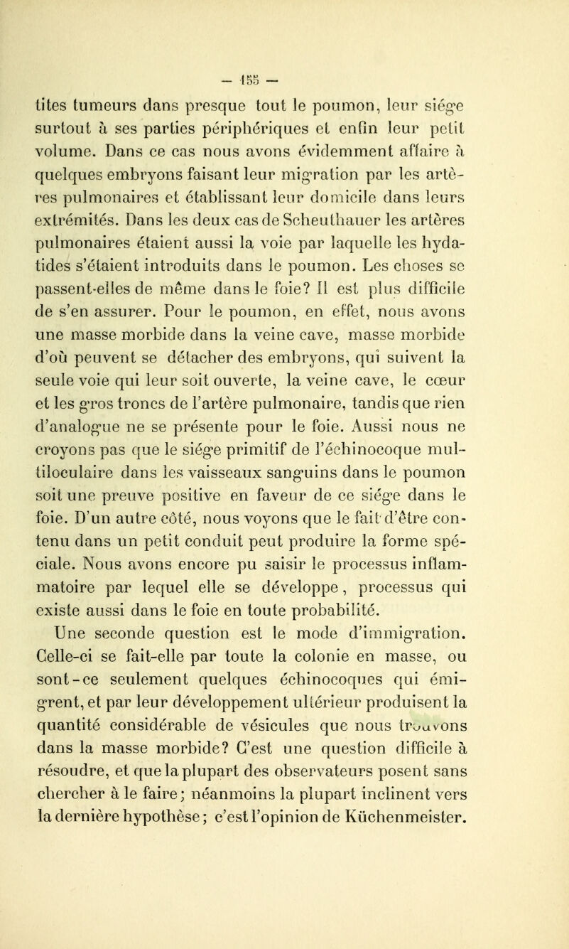 tites tumeurs dans presque tout le poumon, leur siég'e surtout h ses parties péripliériques et enfin leur petit volume. Dans ce cas nous avons évidemment affaire h quelques embryons faisant leur mig^ration par les artè- res pulmonaires et établissant leur domicile dans leurs extrémités. Dans les deux cas de Scheuthauer les artères pulmonaires étaient aussi la voie par laquelle les hyda- tides s'étaient introduits dans le poumon. Les choses se passent-elles de même dans le foie? 11 est plus difficile de s'en assurer. Pour le poumon, en effet, nous avons une masse morbide dans la veine cave, masse morbide d'où peuvent se détacher des embryons, qui suivent la seule voie qui leur soit ouverte, la veine cave, le cœur et les g'ros troncs de l'artère pulmonaire, tandis que rien d'analogue ne se présente pour le foie. Aussi nous ne croyons pas que le siég*e primitif de l'échinocoque mul-- tiloeulaire dans les vaisseaux sang'uins dans le poumon soit une preuve positive en faveur de ce siég'e dans le foie. D'un autre côté, nous voyons que le fait d'être con- tenu dans un petit conduit peut produire la forme spé- ciale. Nous avons encore pu saisir le processus inflam- matoire par lequel elle se développe, processus qui existe aussi dans le foie en toute probabilité. Une seconde question est le mode d'immigTation. Celle-ci se fait-elle par toute la colonie en masse, ou sont-ce seulement quelques échinocoques qui émi- grent, et par leur développement ultérieur produisent la quantité considérable de vésicules que nous trouvons dans la masse morbide? C'est une question difficile à résoudre, et que la plupart des observ ateurs posent sans chercher à le faire ; néanmoins la plupart inclinent vers la dernière hypothèse ; c'est l'opinion de Kûchenmeister.