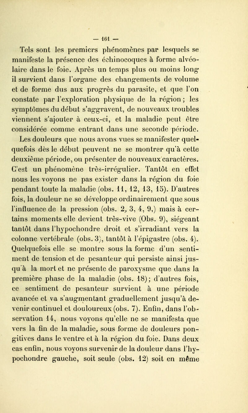 Tels sont les premiers phénomènes par lesquels se manifeste la présence des éohinocoques à forme alvéo- laire dans le foie. Après un temps plus ou moins long^ il survient dans l'org^ane des chang-ements de volume et de forme dus aux prog-rès du parasite, et que l'on constate par l'exploration physique de la rég^ion ; les symptômes du début s'agg'ravent, de nouveaux iroubles viennent s'ajouter à ceux-ci, et la maladie peut être considérée comme entrant dans une seconde période. Les douleurs que nous avons vues se manifester quel- quefois dès le début peuvent ne se montrer qu'à cette deuxième période, ou présenter de nouveaux caractères. C'est un phénomène très-irrég'ulier. Tantôt en effet nous les voyons ne pas exister dans la rég*iojQ du foie pendant toute la maladie (obs. 11, 12, 13, 15). D'autres fois, la douleur ne se développe ordinairement que sous l'influence de la pression (obs. 2, 3, 4, 9,) mais à cer- tains moments elle devient très-vive (Obs. 9), siég^eant tantôt dans Fhypochondre droit et s'irradiant vers la colonne vertébrale (obs. 3), tantôt à l'épig^astre (obs. 4). Quelquefois elle se montre sous la forme d'un senti- ment de tension et de pesanteur qui persiste ainsi jus- qu'à la mort et ne présente de paroxysme que dans la première phase de la maladie (obs. 18); d'autres fois, ce sentiment de pesanteur survient à une période avancée et va s'aug*mentant g*raduellement jusqu'à de- venir continuel et douloureux (obs. 7). Enfin, dans l'ob- servation 14, nous voyons qu'elle ne se manifesta que vers la fin de la maladie^ sous forme de douleurs pon- g'itives dans le ventre et à la rég'ion du foie. Dans deux cas enfin, nous voyons survenir de la douleur dans l'hy- pochondre g-auche, soit seule (obs. 12) soit en même