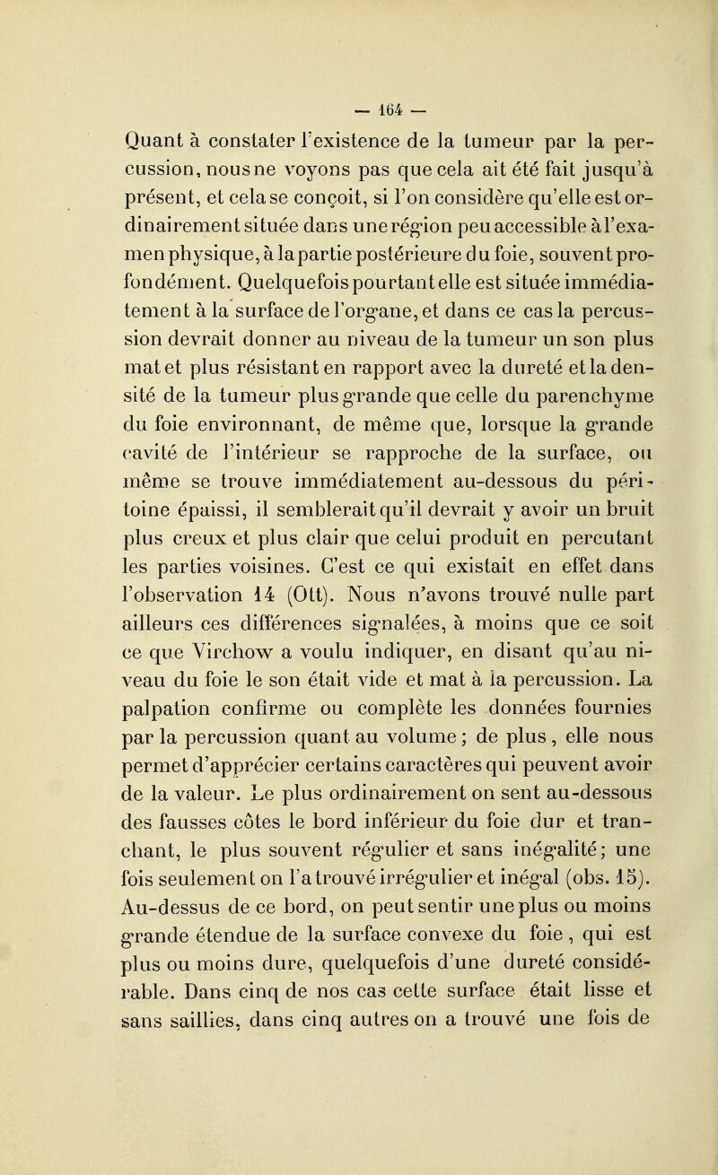 Quant à constater Fexistence de la tumeur par la per- cussion, nous ne voyons pas que cela ait été fait jusqu'à présent, et cela se conçoit, si l'on considère qu'elle est or- dinairement située dans unerégion peu accessible àl'exa- men physique, à lapartie postérieure du foie, souvent pro- fondément. Quelquefois pourtant elle est située immédia- tement à la surface de Forg'ane, et dans ce cas la percus- sion devrait donner au niveau de la tumeur un son plus mat et plus résistant en rapport avec la dureté et la den- sité de la tumeur plusg-rande que celle du parenchyme du foie environnant, de même que, lorsque la g-rande cavité de l'intérieur se rapproche de la surface, ou même se trouve immédiatement au-dessous du péri- toine épaissi, il semblerait qu'il devrait y avoir un bruit plus creux et plus clair que celui produit en percutant les parties voisines. C'est ce qui existait en effet dans l'observation 14 (Ott). Nous n'avons trouvé nulle part ailleurs ces différences sig^nalées, à moins que ce soit ce que Virchow a voulu indiquer, en disant qu'au ni- veau du foie le son était vide et mat à la percussion. La palpation confirme ou complète les données fournies par la percussion quant au volume ; de plus , elle nous permet d'apprécier certains caractères qui peuvent avoir de la valeur. Le plus ordinairement on sent au-dessous des fausses côtes le bord inférieur du foie dur et tran- chant, le plus souvent rég*ulier et sans inég'alité; une fois seulement on l'a trouvé irrég'ulier et inég^al (obs. 15). Au-dessus de ce bord, on peut sentir une plus ou moins g'rande étendue de la surface convexe du foie , qui est plus ou moins dure, quelquefois d'une dureté considé- rable. Dans cinq de nos cas cette surface était lisse et sans saillies, dans cinq autres on a trouvé une fois de