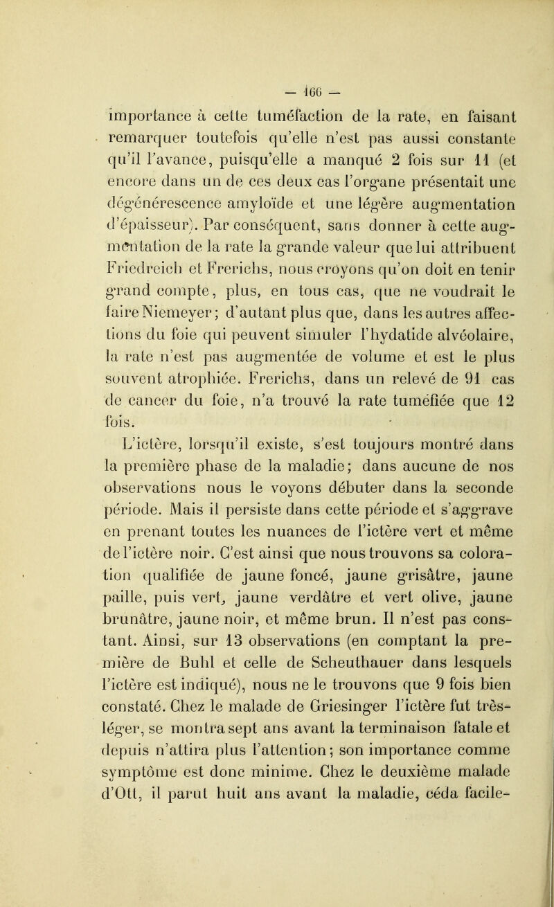 importance à cette tuméfaction de la rate, en faisant remarquer toutefois qu'elle n'est pas aussi constante qu'il Favance, puisqu'elle a manqué 2 fois sur 11 (et encore dans un de ces deux cas l'org^ane présentait une dég'énérescence amyloïde et une lég^êre aug'mentation d'épaisseur). Par conséquent, sans donner à cette aug*- mmitation de la rate la g-rande valeur que lui attribuent Friedreich et Frerichs, nous croyons qu'on doit en tenir gTand compte, plus, en tous cas, que ne voudrait le faire Niemeyer; d'autant plus que, dans les autres affec- tions du foie qui peuvent simuler l'hydatide alvéolaire, la rate n'est pas aug^mentée de volume et est le plus souvent atrophiée. Frerichs, dans un relevé de 91 cas de cancer du foie, n'a trouvé la rate tuméfiée que 12 fois. L'ictère, lorsqu'il existe, s'est toujours montré dans la première phase de la maladie; dans aucune de nos observations nous le voyons débuter dans la seconde période. Mais il persiste dans cette période et s'ag'g'rave en prenant toutes les nuances de l'ictère vert et même de l'ictère noir. C'est ainsi que nous trouvons sa colora- tion qualifiée de jaune foncé, jaune g-risâtre, jaune paille, puis vert^ jaune verdâtre et vert olive, jaune brunâtre, jaune noir, et même brun. Il n'est pas cons- tant. Ainsi, sur 13 observations (en comptant la pre- mière de Buhl et celle de Scheuthauer dans lesquels l'ictère est indiqué), nous ne le trouvons que 9 fois bien constaté. Chez le malade de Griesinger l'ictère fut très- lég'er, se montra sept ans avant la terminaison fatale et depuis n'attira plus l'attention; son importance comme symptôme est donc minime. Chez le deuxième malade d'Ott, il parut huit ans avant la maladie, céda facile-