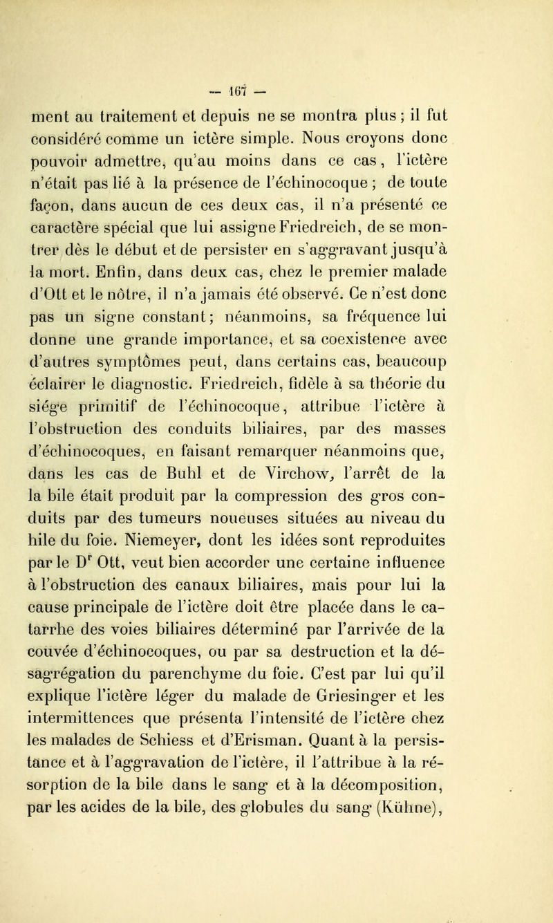 ment au traitement et depuis ne se montra plus ; il fut considéré comme un ictère simple. Nous croyons donc pouvoir admettre, qu'au moins dans ce cas, Tictère n'était pas lié à la présence de Téchinocoque ; de toute façon, dans aucun de ces deux cas, il n'a présenté ce caractère spécial que lui assig'ne Friedreich, de se mon- trer dès le début et de persister en s'ag'g'ravant jusqu'à la mort. Enfin, dans deux cas, chez le premier malade d'Ott et le nôtre, il n'a jamais été observé. Ce n'est donc pas un sig-ne constant; néanmoins, sa fréquence lui donne une g-rande importance, et sa coexistence avec d'autres symptômes peut, dans certains cas, beaucoup éclairer le diag^nostic. Friedreich, fidèle à sa théorie du siég'e primitif de Féchinocoque, attribue l'ictère à l'obstruction des conduits biliaires, par des masses d'échinocoques, en faisant remarquer néanmoins que, dans les cas de Buhl et de Virchow^ l'arrêt de la la bile était produit par la compression des gros con- duits par des tumeurs noueuses situées au niveau du hile du foie. Niemeyer, dont les idées sont reproduites parle D'' Ott, veut bien accorder une certaine influence à l'obstruction des canaux biliaires, mais pour lui la cause principale de l'ictère doit être placée dans le ca- tarrhe des voies biliaires déterminé par l'arrivée de la couvée d'échinocoques, ou par sa destruction et la dé- sag'rég'ation du parenchyme du foie. C'est par lui qu'il explique l'ictère lég'cr du malade de Griesing*er et les intermittences que présenta l'intensité de l'ictère chez les malades de Schiess et d'Erisman. Quant à la persis- tance et à l'ag'g'ravation de l'ictère, il Tattribue à la ré- sorption de la bile dans le sang* et à la décomposition, par les acides de la bile, des g'iobules du sang' (Kûhne),
