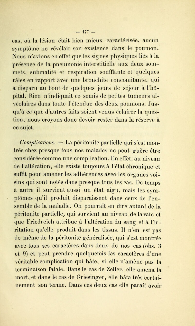 cas, où la lésion était bien mieux caractérisée, aucun symptôme ne révélait son existence dans le poumon. Nous n'avions en effet que les sig'nes physiques liés à la présence de la pneumonie interstitielle aux deux som- mets, submatité et respiration soufflante et quelques râles en rapport avec une bronchite concomitante, qui a disparu au bout de quelques jours de séjour à l'hô- pital. Rien n'indiquait ce semis de petites tumeurs al- véolaires dans toute Tétendue des deux poumons. Jus- qu'à ce que d'autres faits soient venus éclairer la ques- tion, nous croyons donc devoir rester dans la réserve à ce sujet. Complications. — La péritonite partielle qui s'est mon- trée chez presque tous nos malades ne peut g-uère être considérée comme une complication. En effet, au niveau de l'altération, elle existe toujours à l'état chronique et suffît pour amener les adhérences avec les org-anes voi- sins qui sont notés dans presque tous les cas. De temps à autre il sur\n*ent aussi un état aig'u, mais les sym- ptômes qu'il produit disparaissent dans ceux de l'en- semble de la maladie. On pourrait en dire autant de la péritonite partielle^ qui survient au niveau de la rate et que Friedreich attribue à l'altération du sang* et à l'ir- ritation qu'elle produit dans les tissus. Il n'en est pas de même de la péritonite g'énéralisée, qui s'est montrée avec tous ses caractères dans deux de nos cas (obs. 3 et 9) et peut prendre quelquefois les caractères d'une véritable complication qui hâte, si elle n'amène pas la terminaison fatale. Dans le cas de Zeller, elle amena la mort, et dans le cas de Griesing-er, elle hâta très-certai- nement son terme. Dans ces deux cas elle paraît avoir