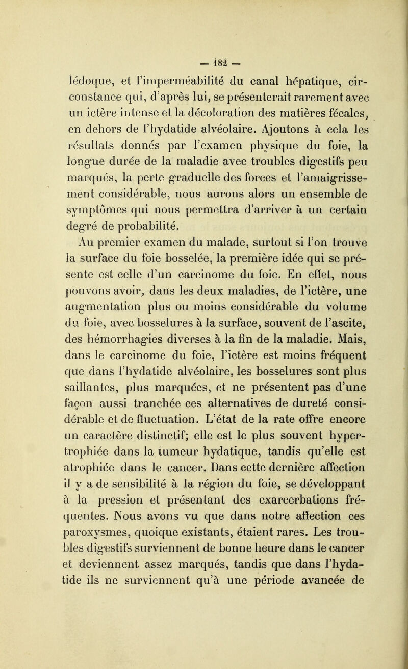 — isi — lédoque, et rimperméabilité du canal hépatique, cir- constance qui, d'après lui, se présenterait rarement avec un ictère intense et la décoloration des matières fécales^ en dehors de l'hydatide alvéolaire. Ajoutons à cela les résultats donnés par l'examen physique du foie, la long*ue durée de la maladie avec troubles dig-estifs peu marqués, la perte g'raduelle des forces et l'amaig'risse- ment considérable, nous aurons alors un ensemble de symptômes qui nous permettra d'arriver à un certain deg*ré de probabilité. Au premier examen du malade, surtout si l'on trouve la surface du foie bosselée, la première idée qui se pré- sente est celle d'un carcinome du foie. En effet, nous pouvons avoir^ dans les deux maladies, de l'ictère, une aug'mentation plus ou moins considérable du volume du foie, avec bosselures à la surface, souvent de l'ascite, des hémorrhag'ies diverses à la fin de la maladie. Mais, dans le carcinome du foie, l'ictère est moins fréquent que dans l'hydatide alvéolaire, les bosselures sont plus saillantes, plus marquées, et ne présentent pas d'une façon aussi tranchée ces alternatives de dureté consi- dérable et de fluctuation. L'état de la rate offre encore un caractère distinctif; elle est le plus souvent hyper- trophiée dans la tumeur hydatique, tandis qu'elle est atrophiée dans le cancer. Dans cette dernière affection il y a de sensibilité à la rég^ion du foie, se développant à la pression et présentant des exarcerbations fré- quentes. Nous avons vu que dans notre affection ces paroxysmes, quoique existants, étaient rares. Les trou- bles dig'estifs surviennent de bonne heure dans le cancer et deviennent assez marqués, tandis que dans l'hyda- tide ils ne surviennent qu'à une période avancée de