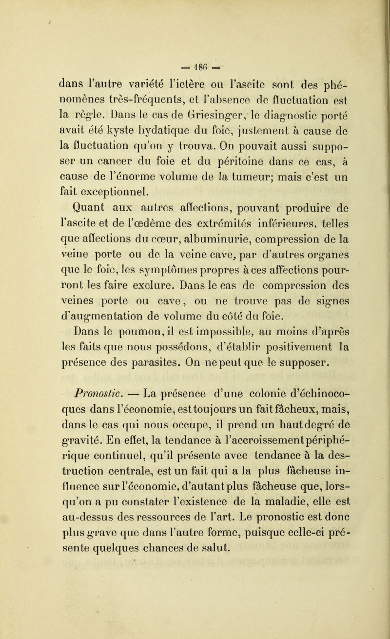 — ^186 — dans l'autre variété Fictère ou l'ascite sont des phé- nomènes très-fréquents, et l'absence de fluctuation est la règ'le. Dans le cas de Griesing^er, le diag'nostic porté avait été kyste liydatique du foie, justement à cause de la fluctuation qu'on y trouva. On pouvait aussi suppo- ser un cancer du foie et du péritoine dans ce cas, à cause de l'énorme volume de ia tumeur; mais c'est un fait exceptionnel. Quant aux autres affections, pouvant produire de Fascite et de l'œdème des extrémités inférieures, telles que affections du cœur, albuminurie, compression de la veine porte ou de la veine cave^ par d'autres org'anes que le foie, les symptômes propres à ces affections pour- ront les faire exclure. Dans le cas de compression des veines porte ou cave, ou ne trouve pas de sig'nes d'aug'mentation de volume du côté du foie. Dans le poumon, il est impossible, au moins d'après les faits que nous possédons, d'établir positivement la présence des parasites. On ne peut que le supposer. Pronostic. — La présence d'une colonie d'échinoco- ques dans l'économie, est toujours un fait fâcheux, mais, dans le cas qui nous occupe, il prend un hautdeg*ré de g*ravité. En effet, la tendance à l'accroissement périphé- rique continuel, qu'il présente avec tendance à la des- truction centrale, est un fait qui a la plus fâcheuse in- fluence sur Féconomie, d'autant plus fâcheuse que, lors- qu'on a pu constater l'existence de la maladie, elle est au-dessus des ressources de Fart. Le pronostic est donc plus g'rave que dans l'autre forme, puisque celle-ci pré- sente quelques chances de salut.