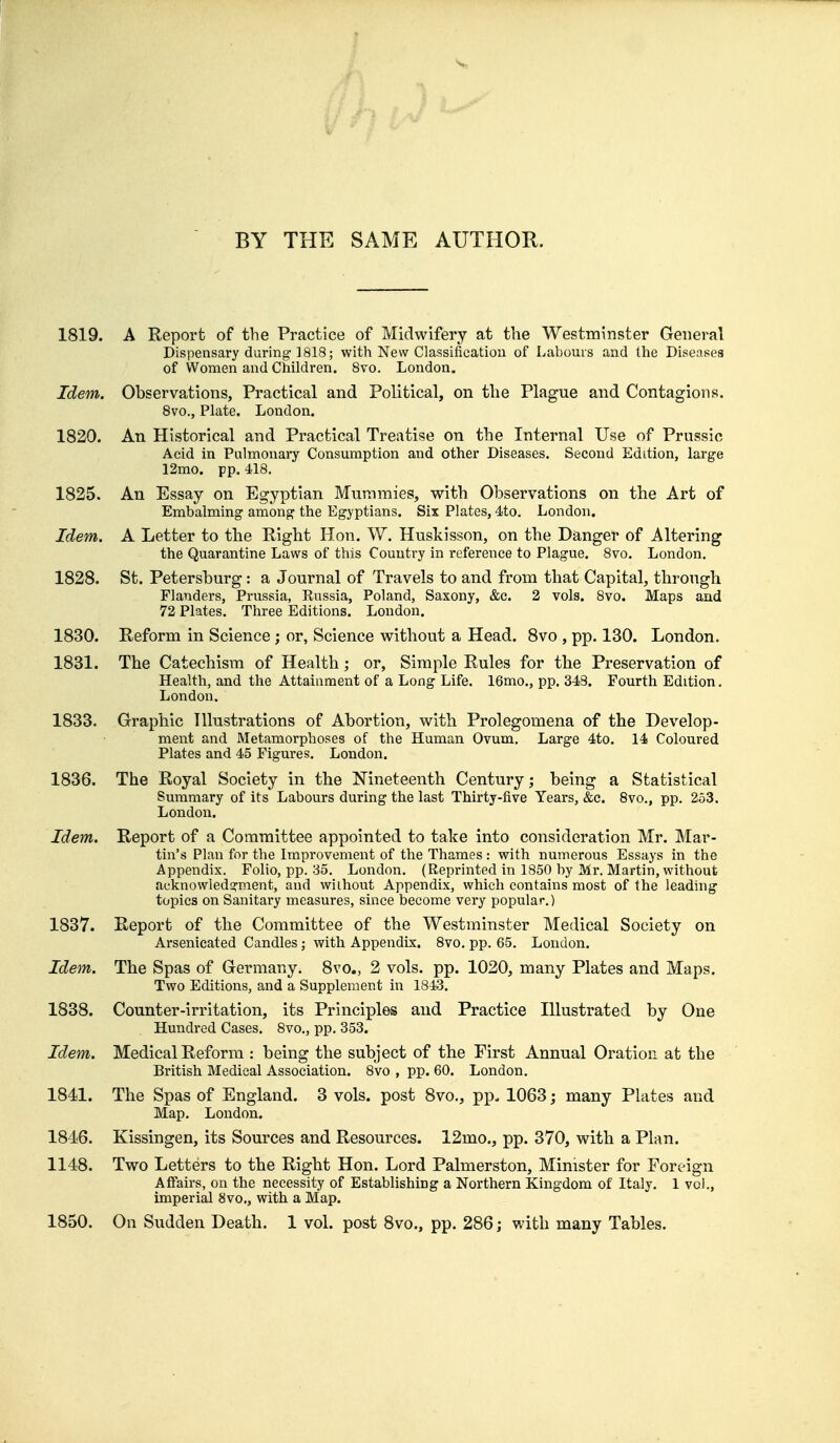 BY THE SAME AUTHOR. 1819. A Report of the Practice of Midwifery at the Westminster General Dispensary during ] 818; with New Classification of Labours and the Diseases of Women and Children. 8vo. London. Idem. Observations, Practical and Political, on the Plague and Contagions. 8vo., Plate. London. 1820. An Historical and Practical Treatise on the Internal Use of Prussic Acid in Pulmonary Consumption and other Diseases. Second Edition, large 12mo. pp. 418. 1825. An Essay on Egyptian Mummies, with Observations on the Art of Embalming among the Egyptians. Six Plates, 4to. London. Idem. A Letter to the Right Hon. W. Huskisson, on the Danger of Altering the Quarantine Laws of this Country in reference to Plague. 8vo. London. 1828. St. Petersburg: a Journal of Travels to and from that Capital, through Flanders, Prussia, Russia, Poland, Saxony, &c. 2 vols. 8vo. Maps and 72 Plates. Three Editions. London. 1830. Reform in Science; or, Science without a Head. 8vo , pp. 130. London. 1831. The Catechism of Health; or, Simple Rules for the Preservation of Health, and the Attainment of a Long Life. 16mo., pp. 343. Fourth Edition. London. 1833. Graphic Illustrations of Abortion, with Prolegomena of the Develop- ment and Metamorphoses of the Human Ovum. Large 4to. 14 Coloured Plates and 45 Figures. London. 1836. The Royal Society in the Nineteenth Century; being a Statistical Summary of its Labours during the last Thirty-five Years, &c. 8vo., pp. 253. London. Idem. Report of a Committee appointed to take into consideration Mr. Mar- tin's Plan for the Improvement of the Thames : with numerous Essays in the Appendix. Folio, pp. 35. London. (Reprinted in 1850 by Mr. Martin, without acknowledgment, and without Appendix, which contains most of the leading topics on Sanitary measures, since become very popular.) 1837. Report of the Committee of the Westminster Medical Society on Arsenicated Candles; with Appendix. 8vo. pp. 65. London. Idem. The Spas of Germany. 8vo„ 2 vols. pp. 1020, many Plates and Maps. Two Editions, and a Supplement in 1843. 1838. Counter-irritation, its Principles and Practice Illustrated by One Hundred Cases. 8vo., pp. 353. Idem. Medical Reform : being the subject of the First Annual Oration at the British Medical Association. 8vo , pp. 60. London. 1841. The Spas of England. 3 vols, post 8vo., pp. 1063; many Plates and Map. London. 1846. Kissingen, its Sources and Resources. 12mo., pp. 370, with a Plan. 1148. Two Letters to the Right Hon. Lord Palmerston, Minister for For Affairs, on the necessity of Establishing a Northern Kingdom of Italy. 1 imperial 8vo., with a Map. 1850. On Sudden Death. 1 vol. post 8vo., pp. 286; with many Tables.