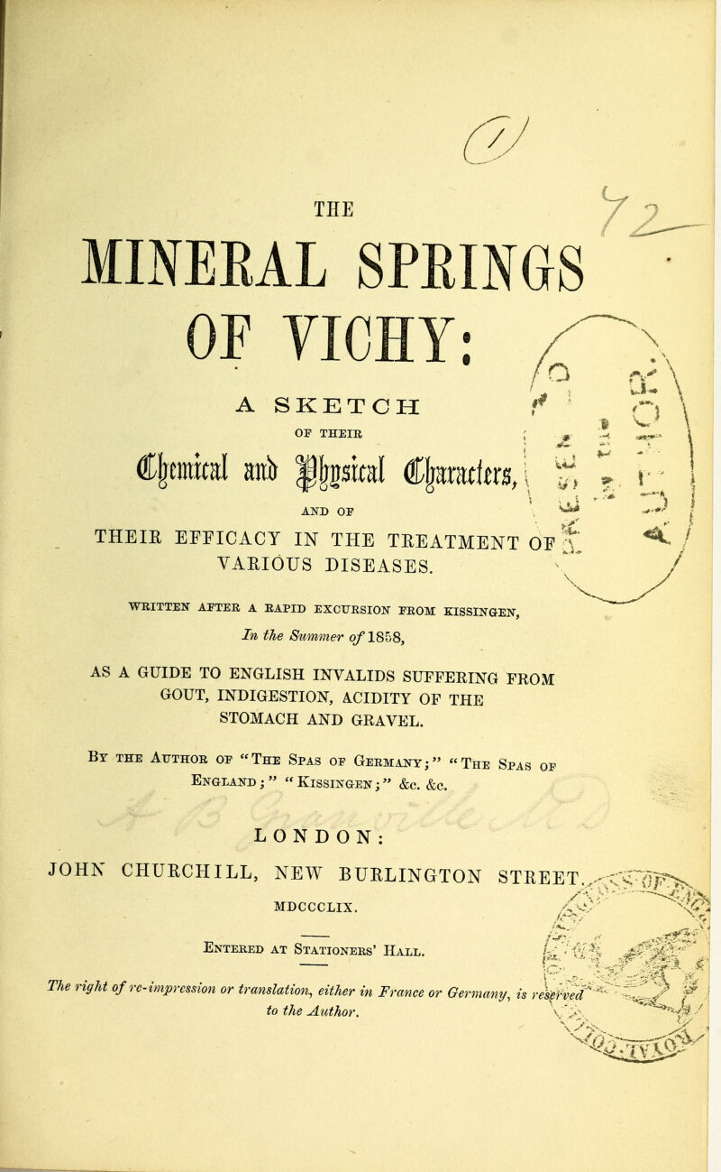 THE MINEEAL SPRINGS OF VICHY: A SKETCH OF THEIR AND OP ; ^ THEIR EFFICACY IN THE TREATMENT OF 't VARIOUS DISEASES. WRITTEN AETER A RAPID EXCURSION EROM KISSINGEN, In the Summer of 1858, AS A GUIDE TO ENGLISH INVALIDS SUFFERING FROM GOUT, INDIGESTION, ACIDITY OF THE STOMACH AND GRAVEL. By the Author oe The Spas of Germany; The Spas of England; Kissingen; &c. &c. LONDON: JOHN CHURCHILL, NEW BURLINGTON STREET., MDCCCLIX. Entered at Stationers' Hall. U V g The right of re-impression or translation, either in France or Germany, is reserved' to the Author. \ \>\