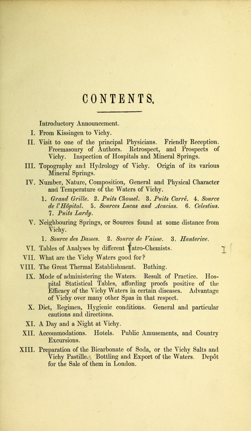 CONTENTS. Introductory Announcement. I. From Kissingen to Vichy. II. Visit to one of the principal Physicians. Friendly Reception. Freemasonry of Authors. Retrospect, and Prospects of Vichy. Inspection of Hospitals and Mineral Springs. III. Topography and Hydrology of Vichy. Origin of its various Mineral Springs. IV. Number, Nature, Composition, General and Physical Character and Temperature of the Waters of Vichy. 1. Grand Grille. 2. Puits Chomel. 3. Putts Carre. 4. Source de VHdpital. 5. Sources Lucas and Acacias. 6. Celestins. 7. Puits Lardy. V. Neighbouring Springs, or Sources found at some distance from Vichy. 1. Source des Dames. 2. Source de Vaisse. 3. Hauterive. VI. Tables of Analyses by different ^atro-Chemists. VII. What are the Vichy Waters good for ? VIII. The Great Thermal Establishment. Bathing. IX. Mode of administering the Waters. Result of Practice. Hos- pital Statistical Tables, affording proofs positive of the Efficacy of the Vichy Waters in certain diseases. Advantage of Vichy over many other Spas in that respect. X. Diet, Regimen, Hygienic conditions. General and particular cautions and directions. XI. A Day and a Night at Vichy. XII. Accommodations. Hotels. Public Amusements, and Country Excursions. XIII. Preparation of the Bicarbonate of Soda, or the Vichy Salts and Vichy Pastille. Bottling and Export of the Waters. Depot for the Sale of them in London.