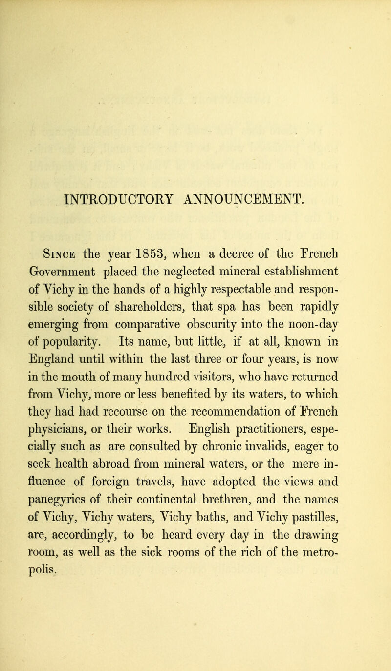 INTRODUCTORY ANNOUNCEMENT. Since the year 1853, when a decree of the Erench Government placed the neglected mineral establishment of Vichy in the hands of a highly respectable and respon- sible society of shareholders, that spa has been rapidly emerging from comparative obscurity into the noon-day of popularity. Its name, but little, if at all, known in England until within the last three or four years, is now in the mouth of many hundred visitors, who have returned from Vichy, more or less benefited by its waters, to which they had had recourse on the recommendation of Erench physicians, or their works. English practitioners, espe- cially such as are consulted by chronic invalids, eager to seek health abroad from mineral waters, or the mere in- fluence of foreign travels, have adopted the views and panegyrics of their continental brethren, and the names of Vichy, Vichy waters, Vichy baths, and Vichy pastilles, are, accordingly, to be heard every day in the drawing room, as well as the sick rooms of the rich of the metro- polis.