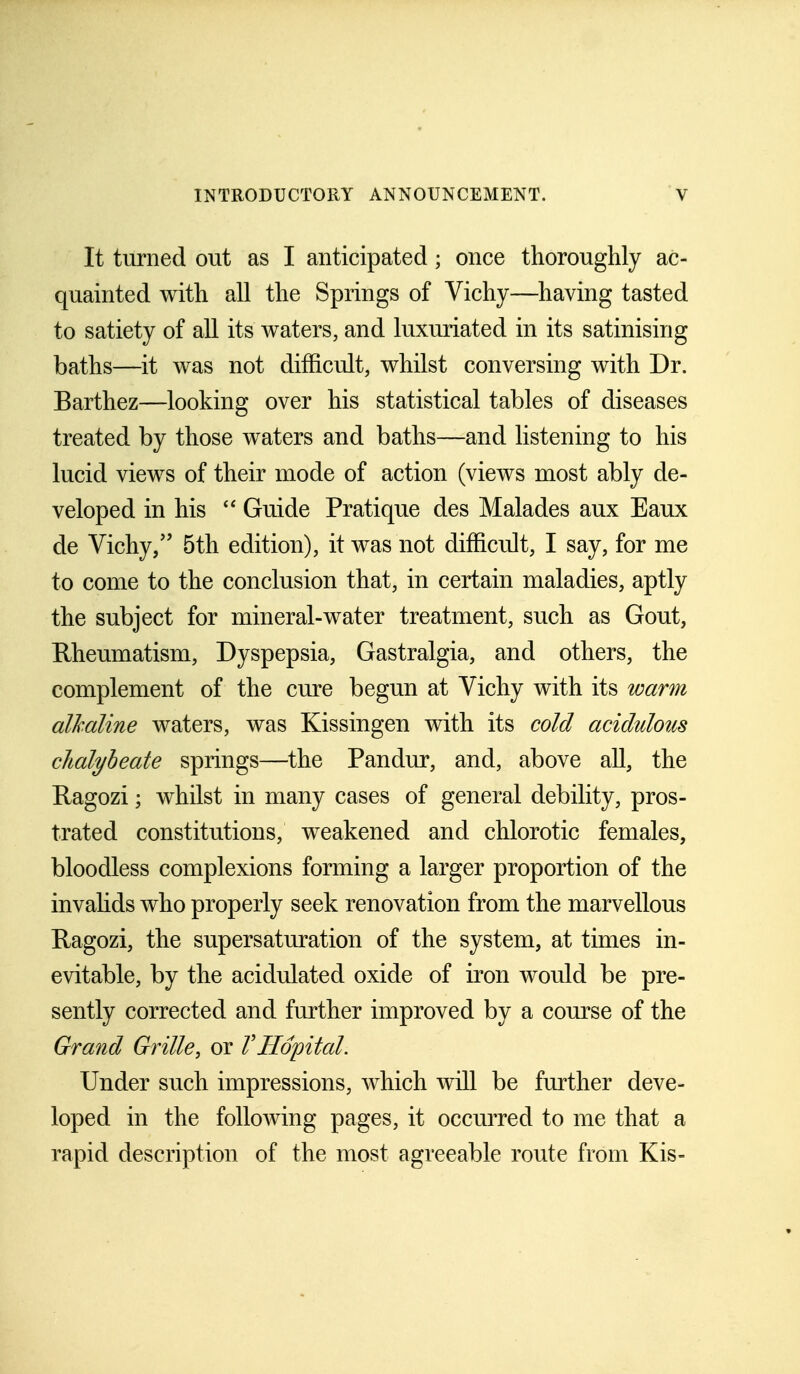 It turned out as I anticipated; once thoroughly ac- quainted with all the Springs of Vichy—having tasted to satiety of all its waters, and luxuriated in its satinising baths—it was not difficult, whilst conversing with Dr. Barthez—looking over his statistical tables of diseases treated by those waters and baths—and listening to his lucid views of their mode of action (views most ably de- veloped in his  Guide Pratique des Malades aux Eaux de Vichy/' 5th edition), it was not difficult, I say, for me to come to the conclusion that, in certain maladies, aptly the subject for mineral-water treatment, such as Gout, Rheumatism, Dyspepsia, Gastralgia, and others, the complement of the cure begun at Vichy with its warm alkaline waters, was Kissingen with its cold acidulous chalybeate springs—the Pandur, and, above all, the Ragozi; whilst in many cases of general debility, pros- trated constitutions, weakened and chlorotic females, bloodless complexions forming a larger proportion of the invalids who properly seek renovation from the marvellous Hagozi, the supersaturation of the system, at times in- evitable, by the acidulated oxide of iron would be pre- sently corrected and further improved by a course of the Grand Grille, or VHopital. Under such impressions, which will be further deve- loped in the following pages, it occurred to me that a rapid description of the most agreeable route from Kis-