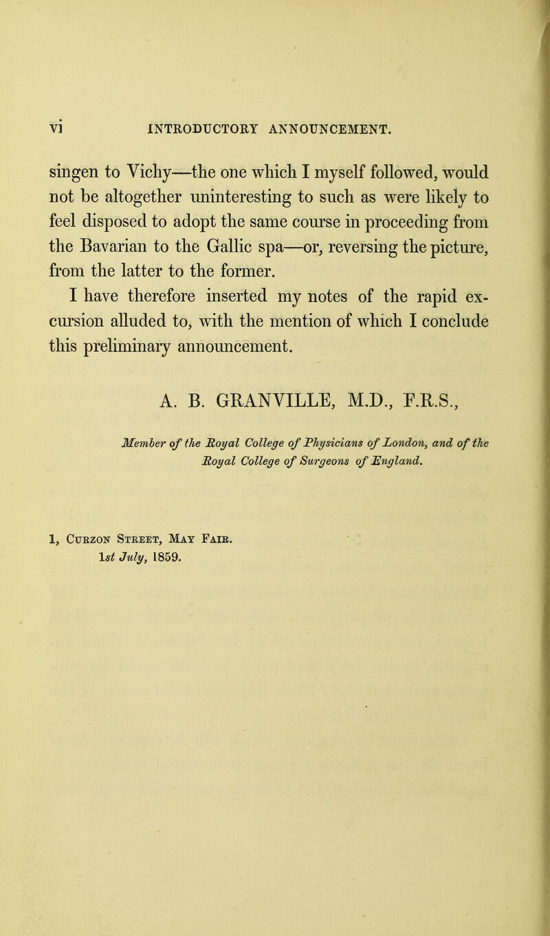 singen to Vichy—the one which I myself followed, would not be altogether uninteresting to such as were likely to feel disposed to adopt the same course in proceeding from the Bavarian to the Gallic spa—or, reversing the picture, from the latter to the former. I have therefore inserted my notes of the rapid ex- cursion alluded to, with the mention of which I conclude this preliminary announcement. A. B. GRANVILLE, M.D., F.R.S., Member of the Royal College of Physicians of London, and of the Royal College of Surgeons of England. 1, Ctjezon Street, May Fair. 1st July, 1859.