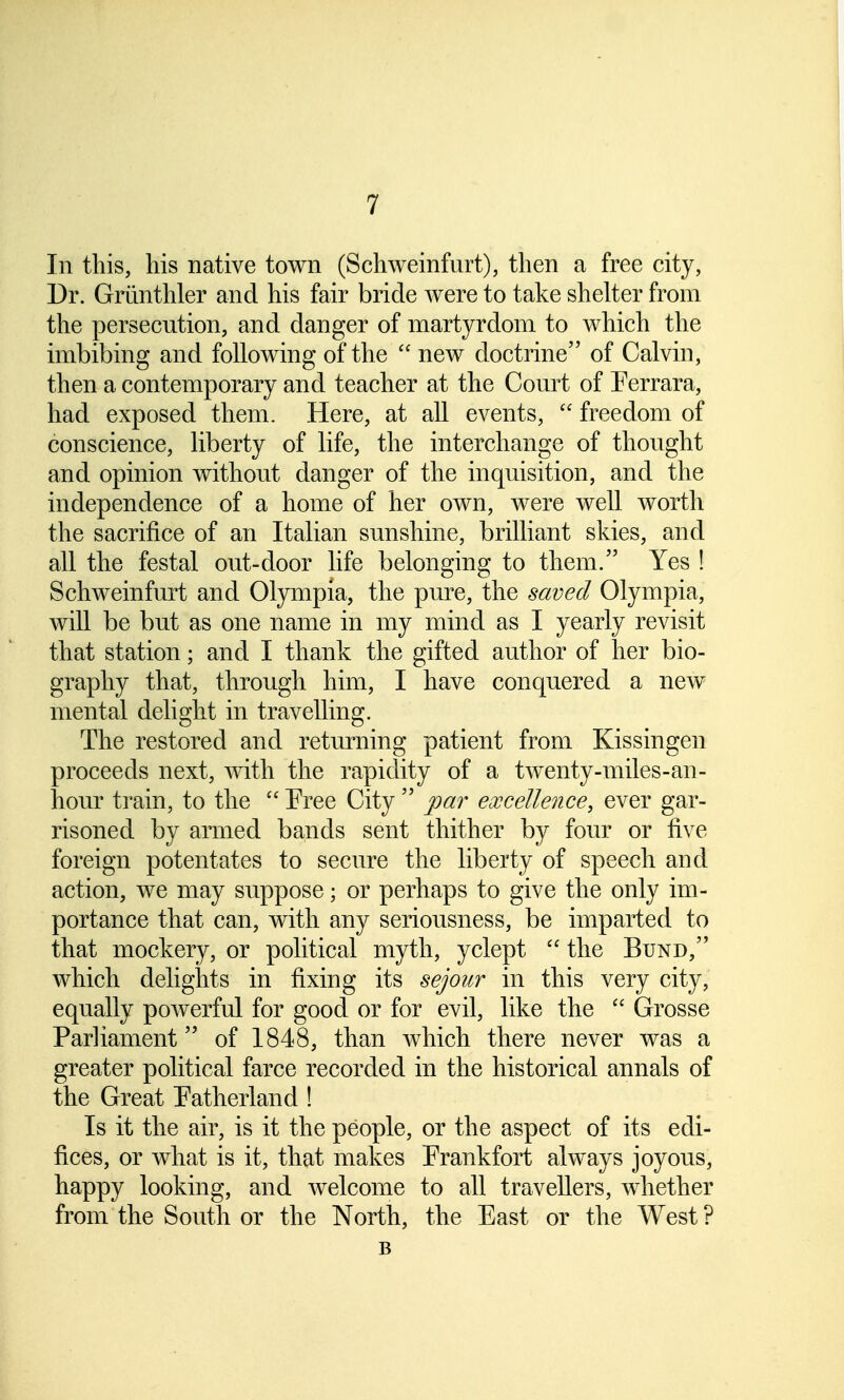 In this, his native town (Schweinfurt), then a free city, Dr. Griinthler and his fair bride were to take shelter from the persecution, and danger of martyrdom to which the imbibing and following of the  new doctrine of Calvin, then a contemporary and teacher at the Court of Ferrara, had exposed them. Here, at all events,  freedom of conscience, liberty of life, the interchange of thought and opinion without danger of the inquisition, and the independence of a home of her own, were well worth the sacrifice of an Italian sunshine, brilliant skies, and all the festal out-door life belonging to them. Yes ! Schweinfurt and Olympia, the pure, the saved Olympia, will be but as one name in my mind as I yearly revisit that station; and I thank the gifted author of her bio- graphy that, through him, I have conquered a new mental delight in travelling. The restored and returning patient from Kissingen proceeds next, with the rapidity of a twenty-miles-an- hour train, to the  Free City  par excellence, ever gar- risoned by armed bands sent thither by four or five foreign potentates to secure the liberty of speech and action, we may suppose; or perhaps to give the only im- portance that can, with any seriousness, be imparted to that mockery, or political myth, yclept  the Bund, which delights in fixing its sejour in this very city, equally powerful for good or for evil, like the  Grosse Parliament of 1848, than which there never was a greater political farce recorded in the historical annals of the Great Fatherland ! Is it the air, is it the people, or the aspect of its edi- fices, or what is it, that makes Frankfort always joyous, happy looking, and welcome to all travellers, whether from the South or the North, the East or the West ? B