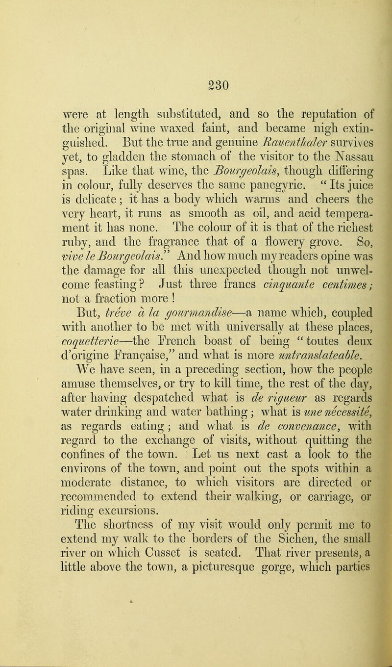 were at length substituted, and so the reputation of the original wine waxed faint, and became nigh extin- guished. But the true and genuine Bauenthaler survives yet, to gladden the stomach of the visitor to the Nassau spas. Like that wine, the Bourgeolais, though differing in colour, fully deserves the same panegyric.  Its juice is delicate; it has a body which warms and cheers the very heart, it runs as smooth as oil, and acid tempera- ment it has none. The colour of it is that of the richest ruby, and the fragrance that of a flowery grove. So, vive le Bourgeolais!' And how much my readers opine was the damage for all this unexpected though not unwel- come feasting ? Just three francs cinquante centimes; not a fraction more ! But, treve a la goiirmandise—a name which, coupled with another to be met with universally at these places, coquetterie—the French boast of being toutes deux d'origine Erancaise, and what is more untranslateable. We have seen, in a preceding section, how the people amuse themselves, or try to kill time, the rest of the clay, after having despatched what is de rigueur as regards water drinking and water bathing; what is tine necessite, as regards eating; and what is de convenance, with regard to the exchange of visits, without quitting the confines of the town. Let us next cast a look to the environs of the town, and point out the spots within a moderate distance, to which visitors are directed or recommended to extend their walking, or carriage, or riding excursions. The shortness of my visit would only permit me to extend my walk to the borders of the Sichen, the small river on which Cusset is seated. That river presents, a little above the town, a picturesque gorge, which parties