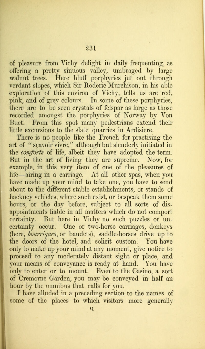 of pleasure from Vichy delight in daily frequenting, as offering a pretty sinuous valley, umbra ged by large walnut trees. Here bluff porphyries jut out through verdant slopes, which Sir Roderic Murchison, in his able exploration of this environ of Vichy, tells us are red, pink, and of grey colours. In some of these porphyries, there are to be seen crystals of felspar as large as those recorded amongst the porphyries of Norway by Von Buet. From this spot many pedestrians extend their little excursions to the slate quarries in Ardisiere. There is no people like the French for practising the art of * scavoir vivre, although but slenderly initiated in the comforts of life, albeit they have adopted the term. But in the art of living they are supreme. Now, for example, in this very item of one of the pleasures of life—airing in a carriage. At all other spas, when you have made up your mind to take one, you have to send about to the different stable establishments, or stands of hackney vehicles, where such exist, or bespeak them some horns, or the day before, subject to all sorts of dis- appointments liable in all matters which do not comport certainty. But here in Vichy no such puzzles or un- certainty occur. One or two-horse carriages, donkeys (here, bourriques, or baudets), saddle-horses drive up to the doors of the hotel, and solicit custom. You have only to make up your mind at any moment, give notice to proceed to any moderately distant sight or place, and your means of conveyance is ready at hand. You have only to enter or to mount. Even to the Casino, a sort of Cremorne Garden, you may be conveyed in half an hour by the omnibus that calls for you. I have alluded in a preceding section to the names of some of the places to which visitors more generally