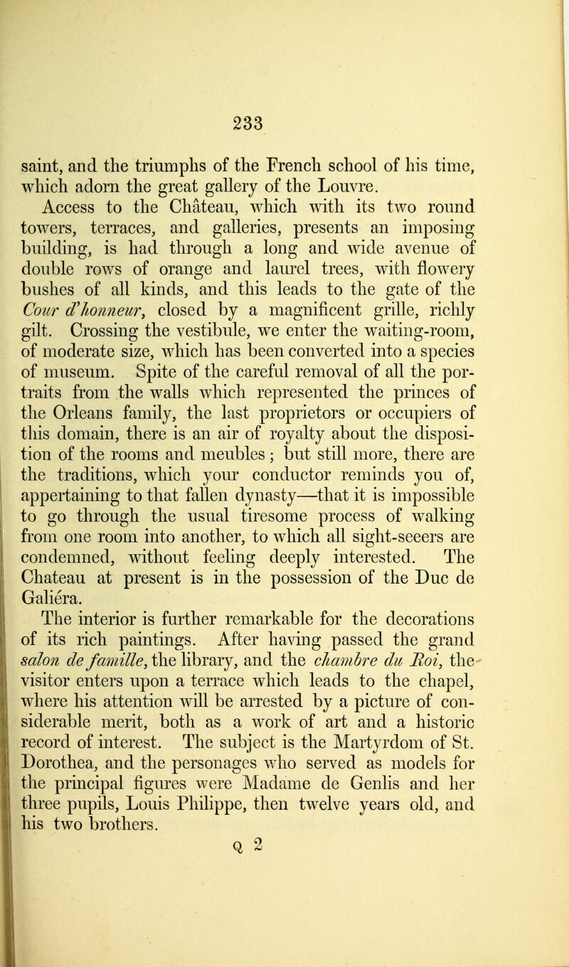 saint, and the triumphs of the French school of his time, which adorn the great gallery of the Louvre. Access to the Chateau, which with its two round towers, terraces, and galleries, presents an imposing building, is had through a long and wide avenue of double rows of orange and laurel trees, with flowery bushes of all kinds, and this leads to the gate of the Cour d'/wnneur, closed by a magnificent grille, richly gilt. Crossing the vestibule, we enter the waiting-room, of moderate size, which has been converted into a species of museum. Spite of the careful removal of all the por- traits from the walls which represented the princes of the Orleans family, the last proprietors or occupiers of this domain, there is an air of royalty about the disposi- tion of the rooms and meubles ; but still more, there are the traditions, which your conductor reminds you of, appertaining to that fallen dynasty—that it is impossible to go through the usual tiresome process of walking from one room into another, to which all sight-seeers are condemned, without feeling deeply interested. The Chateau at present is in the possession of the Due de Galiera. The interior is further remarkable for the decorations of its rich paintings. After having passed the grand salon de famille, the library, and the chambre die Hoi, the visitor enters upon a terrace which leads to the chapel, where his attention will be arrested by a picture of con- siderable merit, both as a work of art and a historic record of interest. The subject is the Martyrdom of St. Dorothea, and the personages who served as models for the principal figures were Madame de Genlis and her three pupils, Louis Philippe, then twelve years old, and his two brothers. Q 2
