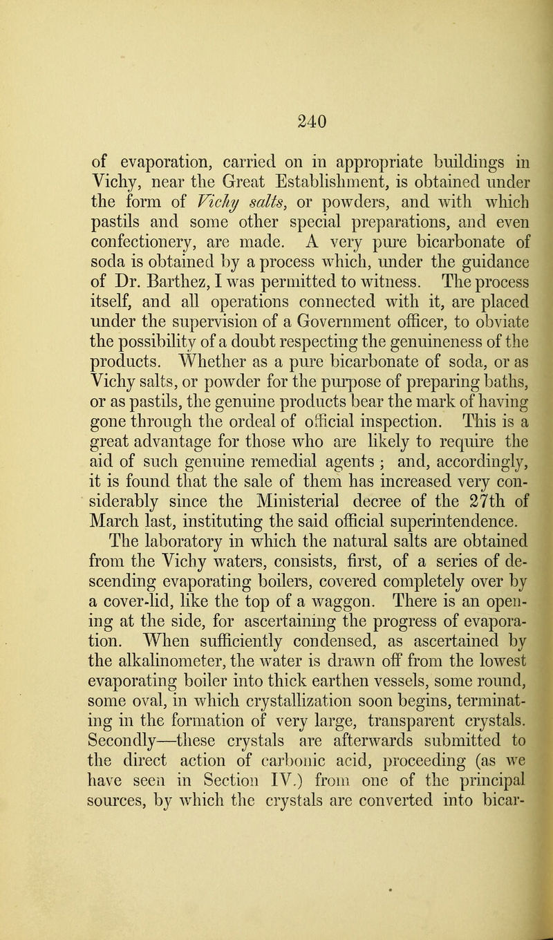 of evaporation, carried on in appropriate buildings in Vichy, near the Great Establishment, is obtained under the form of Vichy salts, or powders, and with which pastils and some other special preparations, and even confectionery, are made. A very pure bicarbonate of socla is obtained by a process which, under the guidance of Dr. Barthez, I was permitted to witness. The process itself, and all operations connected with it, are placed under the supervision of a Government officer, to obviate the possibility of a doubt respecting the genuineness of the products. Whether as a pure bicarbonate of soda, or as Vichy salts, or powder for the purpose of preparing baths, or as pastils, the genuine products bear the mark of having gone through the ordeal of official inspection. This is a great advantage for those who are likely to require the aid of such genuine remedial agents ; and, accordingly, it is found that the sale of them has increased very con- siderably since the Ministerial decree of the 27th of March last, instituting the said official superintendence. The laboratory in which the natural salts are obtained from the Vichy waters, consists, first, of a series of de- scending evaporating boilers, covered completely over by a cover-lid, like the top of a waggon. There is an open- ing at the side, for ascertaining the progress of evapora- tion. When sufficiently condensed, as ascertained by the alkalinometer, the water is drawn off from the lowest evaporating boiler into thick earthen vessels, some round, some oval, in which crystallization soon begins, terminat- ing in the formation of very large, transparent crystals. Secondly—these crystals are afterwards submitted to the direct action of carbonic acid, proceeding (as we have seen in Section IV,) from one of the principal sources, by which the crystals are converted into bicar-