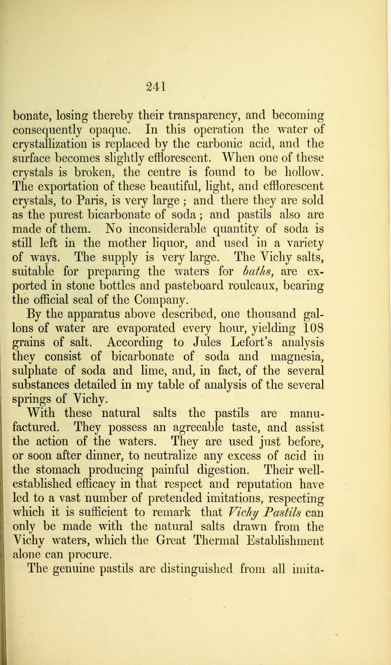 bonate, losing thereby their transparency, and becoming consequently opaque. In this operation the water of crystallization is replaced by the carbonic acid, and the surface becomes slightly efflorescent. When one of these crystals is broken, the centre is found to be hollow. The exportation of these beautiful, light, and efflorescent crystals, to Paris, is very large ; and there they are sold as the purest bicarbonate of soda; and pastils also are made of them. No inconsiderable quantity of soda is still left in the mother liquor, and used in a variety of ways. The supply is very large. The Vichy salts, suitable for preparing the waters for baths, are ex- ported in stone bottles and pasteboard rouleaux, bearing the official seal of the Company. By the apparatus above described, one thousand gal- lons of water are evaporated every hour, yielding 108 grains of salt. According to Jules Lefort's analysis they consist of bicarbonate of soda and magnesia, sulphate of soda and lime, and, in fact, of the several substances detailed in my table of analysis of the several springs of Vichy. With these natural salts the pastils are manu- factured. They possess an agreeable taste, and assist the action of the waters. They are used just before, or soon after dinner, to neutralize any excess of acid in the stomach producing painful digestion. Their well- established efficacy in that respect and reputation have led to a vast number of pretended imitations, respecting which it is sufficient to remark that Vichy Pastils can only be made with the natural salts drawn from the Vichy waters, which the Great Thermal Establishment alone can procure. The genuine pastils are distinguished from all imita-