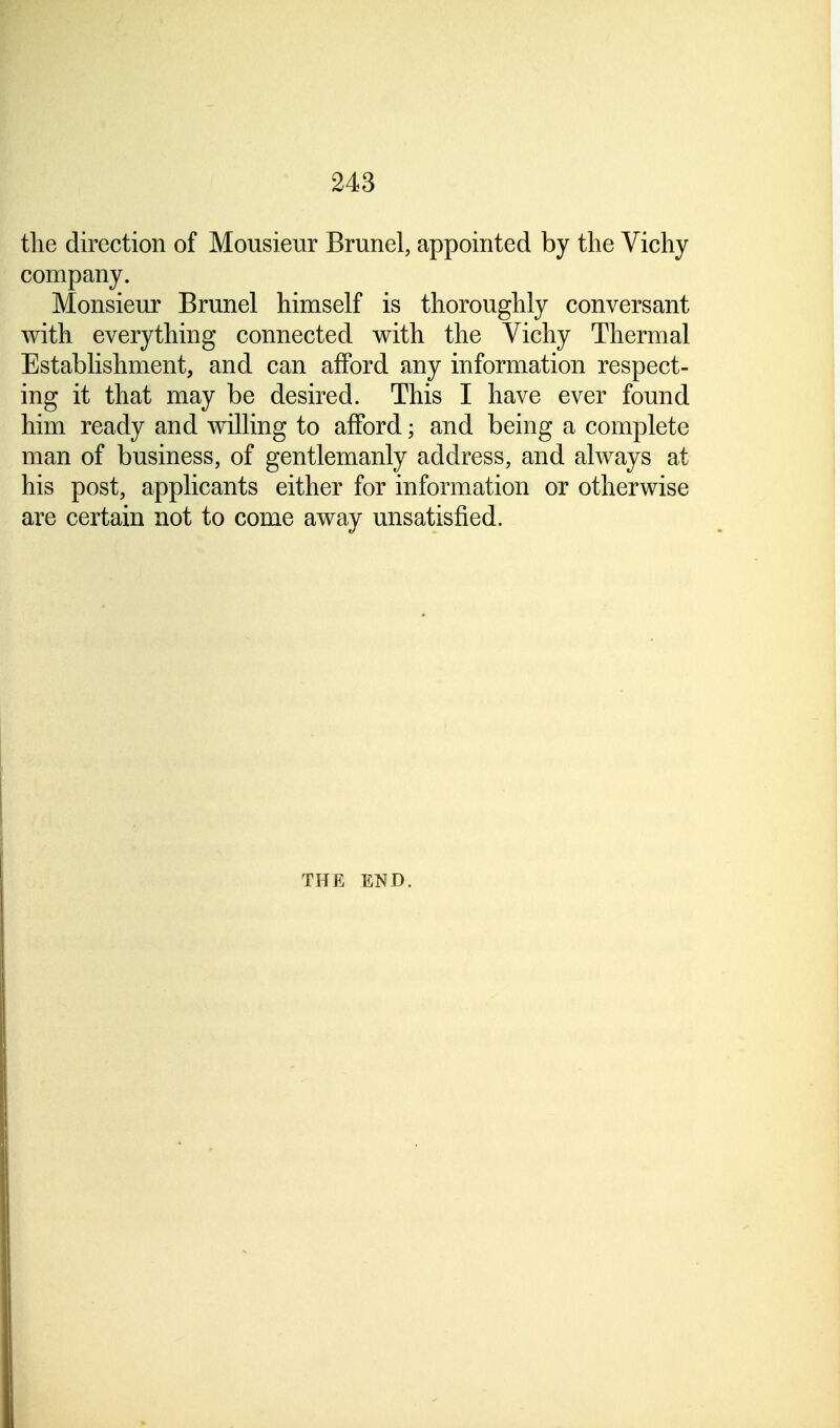 the direction of Monsieur Brunei, appointed by the Vichy company. Monsieur Brunei himself is thoroughly conversant with everything connected with the Vichy Thermal Establishment, and can afford any information respect- ing it that may be desired. This I have ever found him ready and willing to afford; and being a complete man of business, of gentlemanly address, and always at his post, applicants either for information or otherwise are certain not to come away unsatisfied. THE END.