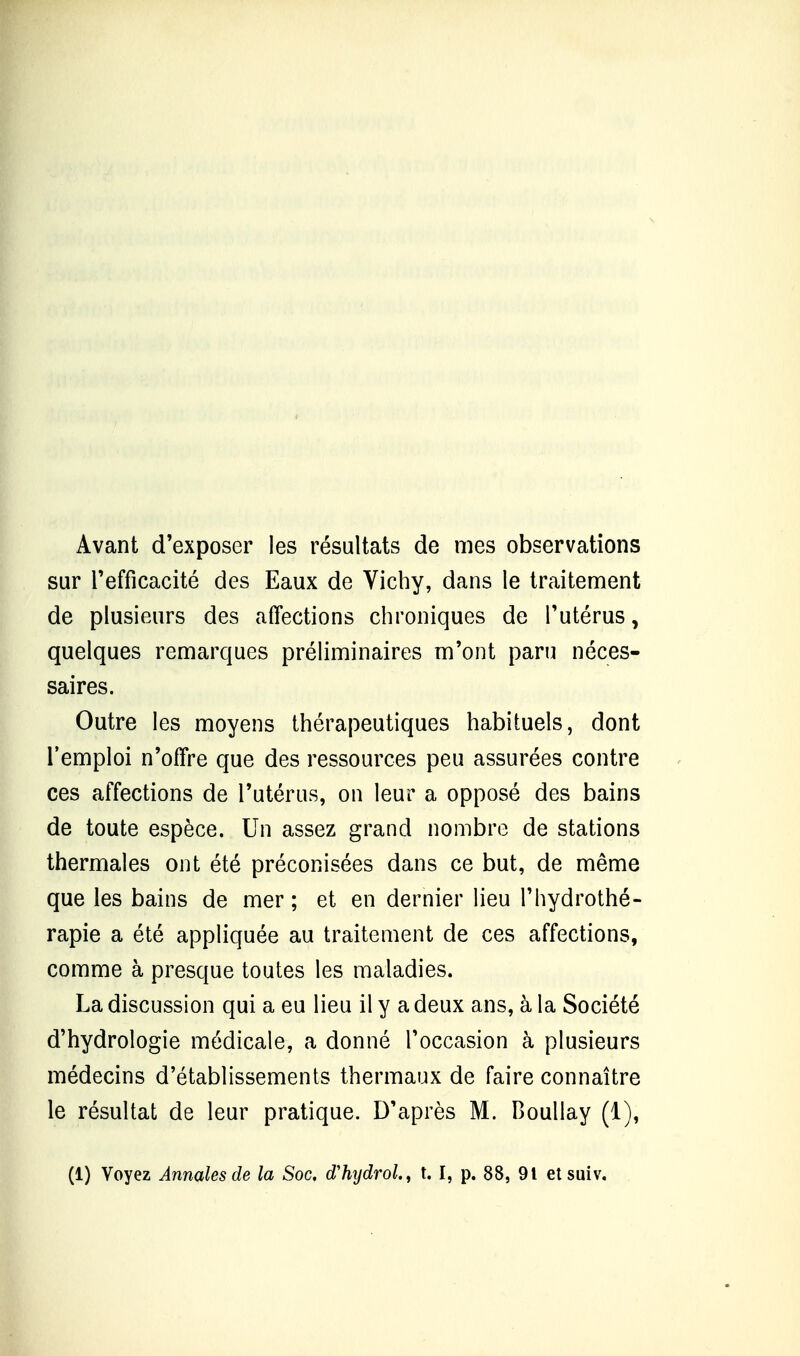 Avant d'exposer les résultats de mes observations sur refficacité des Eaux de Vichy, dans le traitement de plusieurs des affections chroniques de Tutérus, quelques remarques préliminaires m'ont paru néces- saires. Outre les moyens thérapeutiques habituels, dont l'emploi n'offre que des ressources peu assurées contre ces affections de l'utérus, on leur a opposé des bains de toute espèce. Un assez grand nombre de stations thermales ont été préconisées dans ce but, de même que les bains de mer; et en dernier lieu l'hydrothé- rapie a été appliquée au traitement de ces affections, comme à presque toutes les maladies. La discussion qui a eu lieu il y a deux ans, à la Société d'hydrologie médicale, a donné l'occasion à plusieurs médecins d'établissements thermaux de faire connaître le résultat de leur pratique. D'après M. Boullay (1),