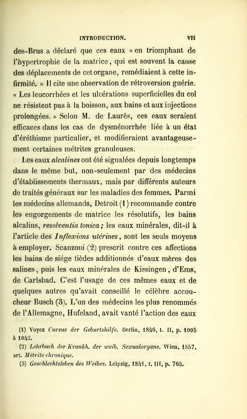 des-Brus a déclaré que ces eaux « en triomphant de l'hypertrophie de la matrice, qui est souvent la cause des déplacements de cet organe, remédiaient à cette in- firmité. » Il cite une observation de rétroversion guérie. « Les leucorrhées et les ulcérations superficielles du col ne résistent pas à la boisson, aux bains et aux injections prolongées. » Selon M. de Laurès, ces eaux seraient efficaces dans les cas de dysménorrhée liée à un état d'éréthisme particulier, et modifieraient avantageuse- ment certaines métrites granuleuses. Les eaux alcalines ont été signalées depuis longtemps dans le même but, non-seulement par des médecins d'établissements thermaux, mais par différents auteurs de traités généraux sur les maladies des femmes. Parmi les médecins allemands, Détroit (1) recommande contre les engorgements de matrice les résolutifs, les bains alcalins, resolventia tonica ; les eaux minérales, dit-il à l'article des Inflexions utérines, sont les seuls moyens à employer. Scanzoni (2) prescrit contre ces affections les bains de siège tièdes additionnés d'eaux mères des salines, puis les eaux minérales de Kissingen, d'Ems, de Garlsbad. C'est l'usage de ces mêmes eaux et de quelques autres qu'avait conseillé le célèbre accou- cheur Busch (3). L'un des médecins les plus renommés de l'Allemagne, Hufeland, avait vanté l'action des eaux (1) Voyez Cursus der Geburtshilfe. Berlin, l8Zi6, t. II, p. 1005 à 10U3. (2) Lehrbuch der Krankh. der weih. Sexualorgane. Wien, 1857, art. Métrite chronique.