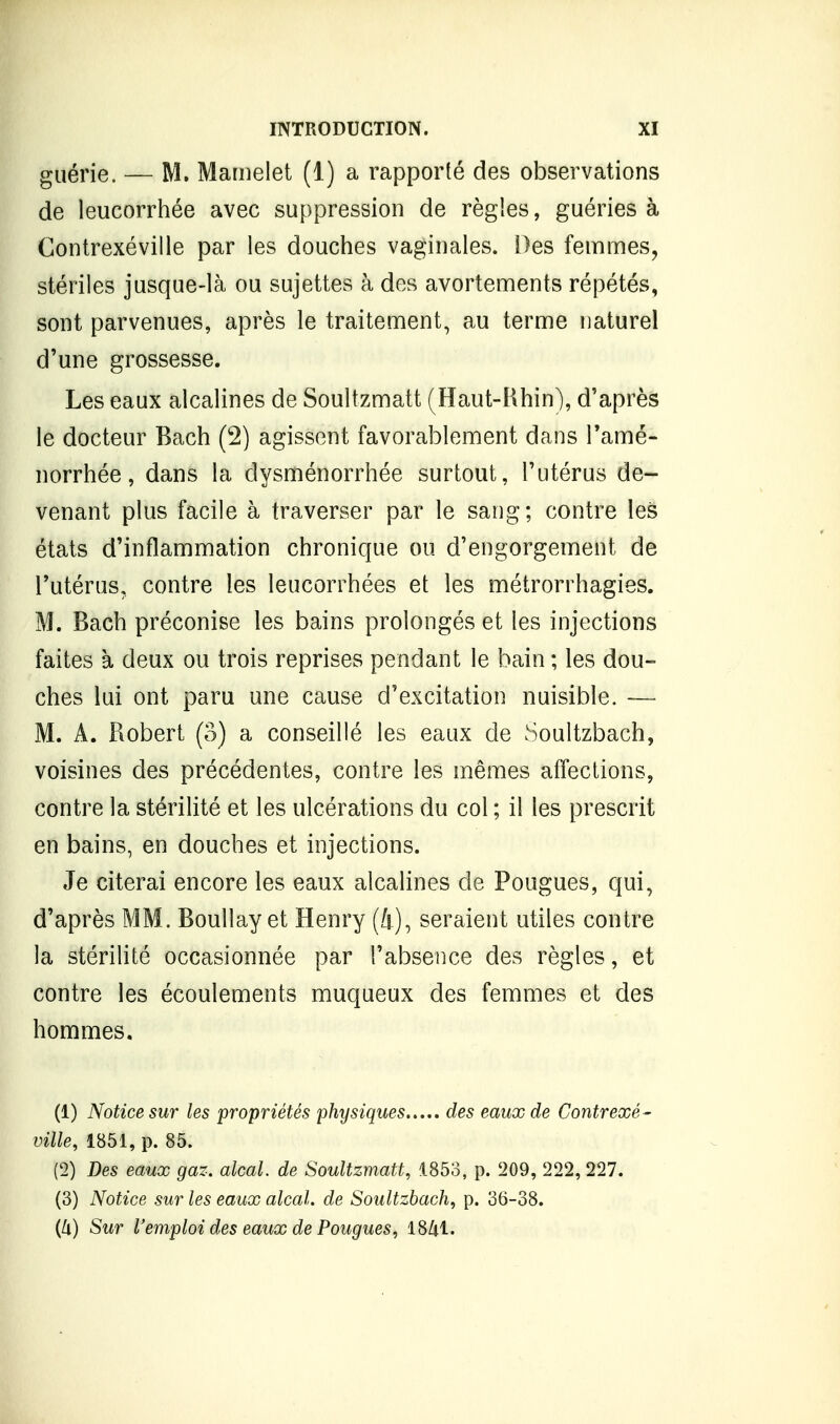 guérie. — M. Mamelet (1) a rapporté des observations de leucorrhée avec suppression de règles, guéries à Gontrexéville par les douches vaginales. Des femmes, stériles jusque-là ou sujettes à des avortements répétés, sont parvenues, après le traitement, au terme iiaturel d'une grossesse. Les eaux alcalines de Soultzmatt (Haut-Uhin), d'après le docteur Bach (2) agissent favorablement dans l'amé- norrhée , dans la dysménorrhée surtout, l'utérus de- venant plus facile à traverser par le sang; contre les états d'inflammation chronique ou d'engorgement de l'utérus, contre les leucorrhées et les métrorrhagies. M. Bach préconise les bains prolongés et les injections faites à deux ou trois reprises pendant le bain ; les dou- ches lui ont paru une cause d'excitation nuisible. — M. A. Robert (o) a conseillé les eaux de Soultzbach, voisines des précédentes, contre les mêmes affections, contre la stérilité et les ulcérations du col ; il les prescrit en bains, en douches et injections. Je citerai encore les eaux alcalines de Fougues, qui, d'après MM. Boullay et Henry (4), seraient utiles contre la stérilité occasionnée par l'absence des règles, et contre les écoulements muqueux des femmes et des hommes, (1) Notice sur les propriétés physiques des eaux de Gontrexé- ville, 1851, p. 85. (2) Des eaux gaz. alcal. de Soultzmatt, 4.853, p. 209, 222, 227. (3) Notice sur les eaux alcal. de Soultzbach, p. 36-38. (Jx) Sur l'emploi des eaux de Fougues, 18/il.