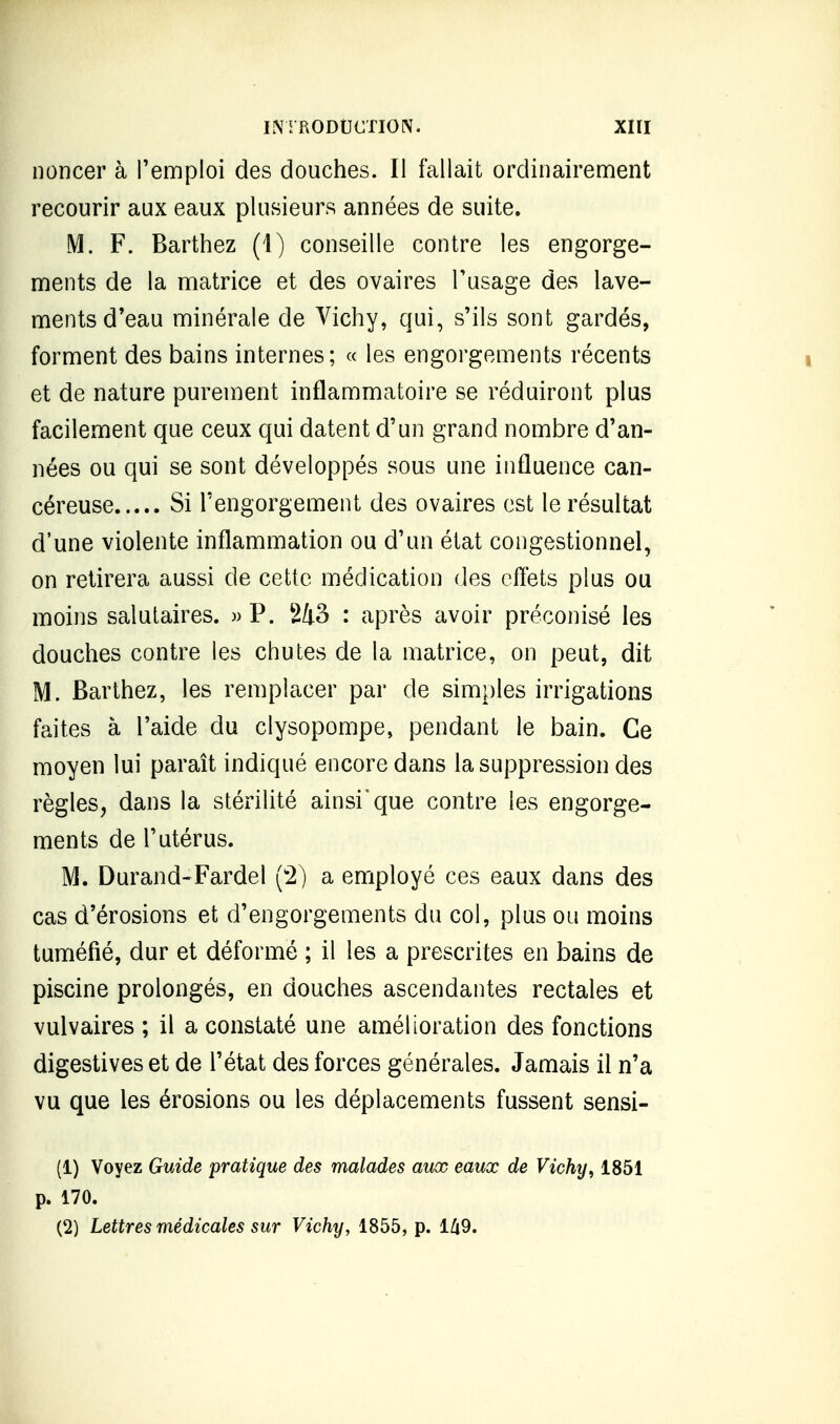 iioncer à l'emploi des douches. Il fallait ordinairement recourir aux eaux plusieurs années de suite. M. F. Barthez (1) conseille contre les engorge- ments de la matrice et des ovaires Tusage des lave- ments d'eau minérale de Vichy, qui, s'ils sont gardés, forment des bains internes; « les engorgements récents et de nature purement inflammatoire se réduiront plus facilement que ceux qui datent d'un grand nombre d'an- nées ou qui se sont développés sous une influence can- céreuse Si l'engorgement des ovaires est le résultat d'une violente inflammation ou d'un état coiigestionnel, on retirera aussi de cette médication des effets plus ou moins salutaires. » P. : après avoir préconisé les douches contre les chutes de la matrice, on peut, dit M. Barthez, les remplacer par de simples irrigations faites à l'aide du clysopompe, pendant le bain. Ce moyen lui paraît indiqué encore dans la suppression des règles, dans la stérilité ainsi'que contre les engorge- ments de l'utérus. M. Durand-Fardel (2) a employé ces eaux dans des cas d'érosions et d'engorgements du col, plus ou moins tuméfié, dur et déformé ; il les a prescrites en bains de piscine prolongés, en douches ascendantes rectales et vulvaires ; il a constaté une amélioration des fonctions digestiveset de l'état des forces générales. Jamais il n'a vu que les érosions ou les déplacements fussent sensi- (1) Voyez Guide pratique des malades aux eaux de Vichy, 1851 p. 170. (2) Lettres médicales sur Vichy, 1855, p. l/i9.